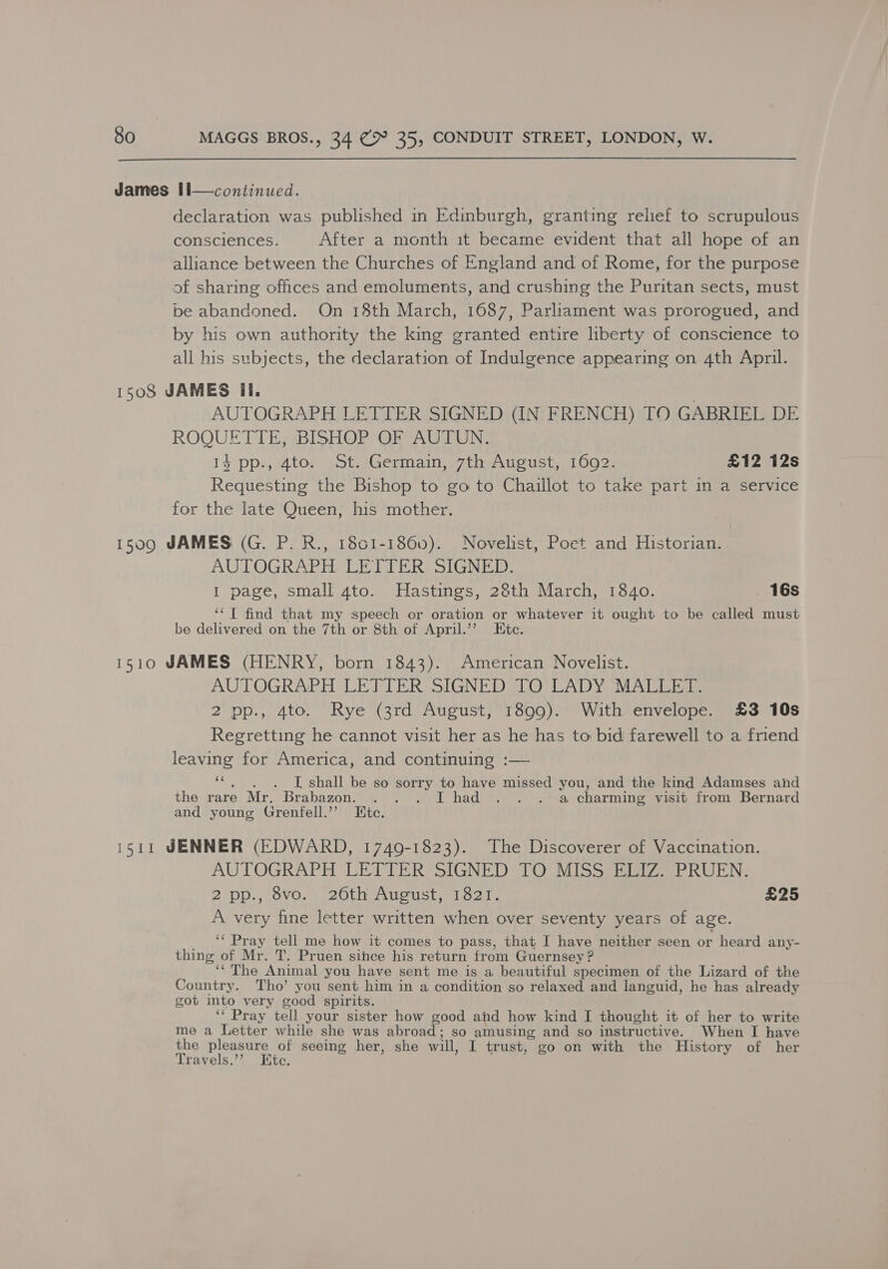  James Il—continued. declaration was published in Edinburgh, granting relief to scrupulous consciences. After a month it became evident that all hope of an alliance between the Churches of England and of Rome, for the purpose of sharing offices and emoluments, and crushing the Puritan sects, must pe abandoned. On 18th March, 1687, Parliament was prorogued, and by his own authority the king granted entire liberty of conscience to all his subjects, the declaration of Indulgence appearing on 4th April. 1508 JAMES il. AUTOGRAPH LETTER SIGNED (IN FRENCH) TO GABRIEL DE ROQUETTE, BISHOP OF AUTUN. 14 pp., 4to. St. Germain, 7th August, 1692. £12 12s Requesting the Bishop to go to Chaillot to take part in a service for the late Queen, his mother. 15090 JAMES (G. P. R., 1801-1860). Novelist, Poet and Historian. AUTOGRAPH CLE TT ER: SIGNED: I page, small 4to. Hastings, 28th March, 1840. 16s ‘‘T find that my speech or oration or whatever it ought to be called must be delivered on the 7th or 8th of April.’’? Etc. 1510 JAMES (HENRY, born 1843). American Novelist. AUTOGRAPH LETTER SIGNED TO LADY MALLET. 2 pp., 4to. Rye (3rd August, 1899). With envelope. £3 10s Regretting he cannot visit her as he has to bid farewell to a friend leaving for America, and continuing :— ES I shall be so sorry to have missed you, and the kind Adamses and the rare Mr. Brabazon. . . . I had... a charming visit from Bernard and young Grenfell.”’ Htc. 1511 JENNER (EDWARD, 1749-1823). The Discoverer of Vaccination. AUTOGRAPH LETTER SIGNED TO MISS ELIZ. PRUEN. 2pp., 8vo. 26th August, 1821. £25 A very fine letter written when over seventy years of age. ‘‘ Pray tell me how it comes to pass, that I have neither seen or heard any- thing of Mr. T. Pruen since his return from Guernsey ? “&lt;The Animal you have sent me is a beautiful specimen of the Lizard of the Country. Tho’ you sent him in a condition so relaxed and languid, he has already got into very good spirits. ‘* Pray tell your sister how good ahd how kind I thought it of her to write me a Letter while she was abroad; so amusing and so instructive. When I have the pleasure of seeing her, she will, I trust, go on with the History of her Travels.’’ Htc.