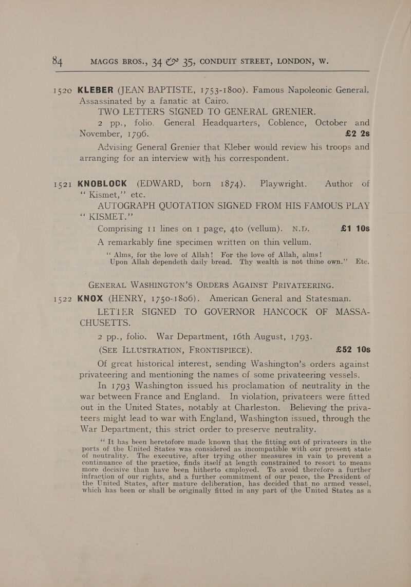  1520 KLEBER (JEAN BAPTISTE, 1753-1800). Famous Napoleonic General. Assassinated by a fanatic at Cairo. TWO LETTERS SIGNED TO GENERAL GRENIER. 2 pp., folio. General Headquarters, Coblence, October and November, 17096. £2 2s Advising General Grenier that Kleber would review his troops and arranging for an interview with his correspondent. 1521 KNOBLOCK (EDWARD, born 1874). Playwright. Author of Kismet. ) cerca AUTOGRAPH QUOTATION SIGNED FROM HIS FAMOUS PLAY oO Ea Comprising II lines on 1 page, 4to (vellum). N.D. £1 10s A remarkably fine specimen written on thin vellum. ‘¢ Alms, for the love of Allah! For the love of Allah, alms! Upon ‘Allah dependeth daily bread. Thy wealth is not thine own.” Ktc. GENERAL WASHINGTON’S ORDERS AGAINST PRIVATEERING. 1522 KNOX (HENRY, 1750-1806). American General and Statesman. LETIER SIGNED TO GOVERNOR HANCOCK OF MASSA- CHU Si abs. 2 pp., folio. War Department, 16th August, 1703. (SEE ILLUSTRATION, FRONTISPIECE). £52 10s Of great historical interest, sending Washington’s orders against privateering and mentioning the names of some privateering vessels. In 1793 Washington issued his proclamation of neutrality in the war between France and England. In violation, privateers were fitted out in the United States, notably at Charleston. Believing the priva- teers might lead to war with England, Washington issued, through the War Department, this strict order to preserve neutrality. ‘‘ Tt has been heretofore made known that the fitting out of privateers in the ports of the United States was considered as incompatible with our present state of neutrality. The executive, after trying other measures in vain to prevent a continuance of the practice, finds itself at length constrained to resort to means more decisive than have been hitherto employed. To avoid therefore a further infraction of our rights, and a further commitment of our peace, the President of the United States, after mature deliberation, has decided that_no armed vessel, which has been or shall be originally fitted in any part of the United States as a