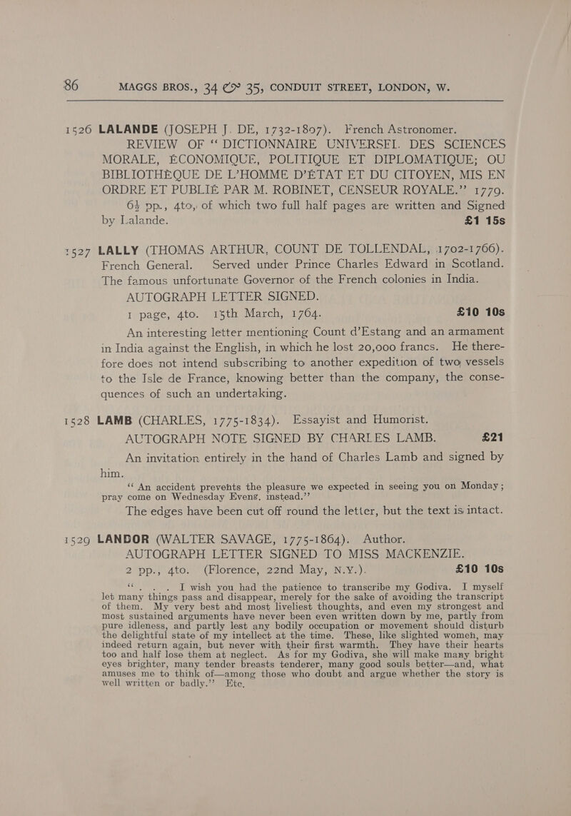 REVIEW OF ‘‘ DICTIONNAIRE UNIVERSFI. DES SCIENCES MORALE, ECONOMIQUE, POLITIQUE ET DIPLOMATIQUE; OU BIBLIOTHEQUE DE L’HOMME D’ETAT ET DU CITOYEN, MIS EN ORDRE ET PUBLIE PAR M. ROBINET, CENSEUR ROYALE.”’ 1770. 64 vop., 4to, of which two full half pages are written and Signed by Lalande. £1 15s French General. Served under Prince Charles Edward in Scotland. The famous unfortunate Governor of the French colonies in India. AUTOGRAPH LETTER SIGNED. I page, 4to. 15th March, 1764. £10 10s An interesting letter mentioning Count d’Estang and an armament in India against the English, in which he lost 20,000 francs. He there- fore does not intend subscribing to another expedition of two, vessels to the Isle de France, knowing better than the company, the conse- quences of such an undertaking. AUTOGRAPH NOTE SIGNED BY CHARLES LAMB. £21 An invitation entirely in the hand of Charles Lamb and signed by him. ‘‘ An accident prevents the pleasure we expected in seeing you on Monday ; pray come on Wednesday Evens. instead.’’ The edges have been cut off round the letter, but the text 1s intact. AUTOGRAPH LETTER SIGNED TO MISS MACKENZIE. 2 pp., 4to. (Florence, 22nd May, N.Y.). £10 10s i . I wish you had the patience to transcribe my Godiva. I myself let many things pass and disappear, merely for the sake of avoiding the transcript of them. My very best and most ‘liveliest thoughts, and even my strongest and most sustained arguments have never been even written down by me, partly from pure idleness, and partly lest any bodily occupation or movement should isturb the delightful state of my intellect at the time. These, like slighted women, may indeed return again, but never with their first warmth. They have their hearts too and half lose them at neglect. As for my Godiva, she will make many bright eyes brighter, many tender breasts tenderer, many good souls better—and, what amuses me to think of—among those who doubt and argue whether the story is well written or badly.’’ Ete,