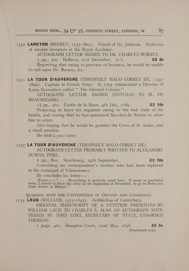 1530 LANGTON (BENNET, 1737-1801). Friend of Dr. Johnson. Professor of ancient literature at the Royal Academy. AUTOGRAPH LETTER SIGNED TO DR. CHARLES BURNEY. Ae 4tO., Holborn, 21st December. N.Y. £8 8s Regretting that owing to pressure of business, he would be unable to call upon Dr. Burney, etc. 1531 LA TOUR D’AUVERGNE (THEOPHILE MALO CORRET DE, 1743- 1800). Captain in French Army. In 1793 commanded a Division of 8,000 Grenadiers called ‘‘ The Infernal Column.’’ ; AUTOGRAPH: LETTER) SIGNED) (INITIALS) TO M. DE BEAUREGARD. Laisa.» 4tonaeastierde Ja.Have,.ath, J uly,)1.780: £2 10s Proposing to leave his regiment owing to the bad state of his health, and stating that he had petitioned Marshal de Nicolai to allow him to retire. | Also hoping that he would be granted the Cross of St. Louis, and a small pension. He died a. year later. 1532 LA TOUR D’AUVERGNE (THEOPHILE MALO CORRET DE). | AUTOGRAPH LETTER PROBABLY WRITTEN TO ALEXANDRE DUMAS, PERE. 2 pp., 8vo. Strasbourg, 24th September. £2 10s Concerning his correspondent’s brother who had been replaced in the command of Valenciennes. He concludes his letter:— (Trans.):—‘‘ . . . Everything is perfectly quiet here. If peace is concluded soon, I intend to leave the army at the beginning of November, to go to Paris and from thence to Britain.’’ QUARREL WITH THE UNIVERSITIES OF OXFORD AND CAMBRIDGE. 1533 LAUD (WILLIAM, 1573-1645). Archbishop of Canterbury. ORIGINAL, MANUSCRIPT OF A PETITION PRESENTED BY WILLIAM LAUD TO CHARLES I; ALSO AN AUTOGRAPH NOTE SIGNED BY JOHN COKE, SECRETARY OF STATE, ENDORSED THEREON. | I page, 4to. Hampton Court, 22nd May, 1636. £5 5s (Continued over)