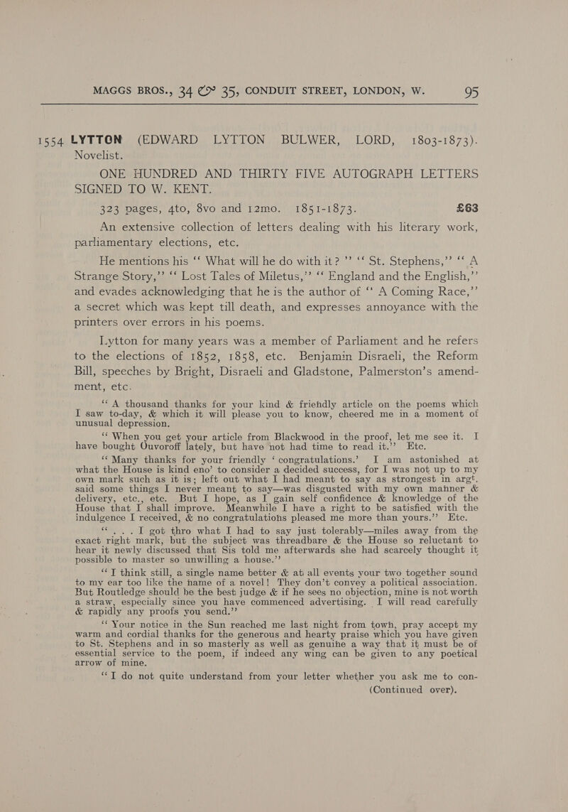 1354 LYTTON (EDWARD LYTTON BULWER, LORD, 1803-1873). Novelist. ONE HUNDRED AND THIRTY FIVE AUTOGRAPH LETTERS SIGNED TO W. KENT. 323 pages, 4to, 8vo and 12mo. 1851-1873. £63 An extensive collection of letters dealing with his literary work, parliamentary elections, etc. He mentions his ‘‘ What will he do with it? ’’ ‘‘ St. Stephens,” ‘‘ A Strange Story,’ “‘ Lost Tales of Miletus,’’ ‘‘ England and the English,’’ and evades acknowledging that he is the author of ‘‘ A Coming Race,”’ a secret which was kept till death, and expresses annoyance with; the printers over errors in his poems. I.ytton for many years was a member of Parliament and he refers to the elections of 1852, 1858, etc. Benjamin Disraeli, the Reform Bill, speeches by Bright, Disraeli and Gladstone, Palmerston’s amend- ment}-etc; ‘* A thousand thanks for your kind &amp; friendly article on the poems which I saw to-day, &amp; which it will please you to know, cheered me in a moment of unusual depression. ‘‘ When you get your article from Blackwood in the proof, let me see it. I have bought Ouvoroff lately, but have not had time to read it.’’ Etc. ‘¢ Many thanks for your friendly ‘ congratulations.’ I am astonished at what the House is kind eno’ to consider a decided success, for I was not up to my own mark such as it is; left out what I had meant to say as strongest in argt. said some things I never meant to say—was disgusted with my own mahner &amp; delivery, etc., etc. But I hope, as I gain self confidence &amp; knowledge of the House that I shall improve. Meanwhile I have a right to be satisfied with the indulgence I received, &amp; no congratulations pleased me more than yours.’’ LKtc. «|. .I1 got thro what I had to say just tolerably—miles away from the exact right mark, but the subject was threadbare &amp; the House so reluctant to hear it newly discussed that Sis told me afterwards she had scarcely thought it possible to master so unwilling a house.”’ ‘¢T think still, a single name better &amp; ati all events your two together sound to my ear too like the name of a novel! They don’t convey a political association. But Routledge should be the best judge &amp; if he sees no objection, mine is not worth a straw, especially since you have commenced advertising. I will read carefully &amp; rapidly any proofs you send.’’ ‘* Your notice in the Sun reached me last night from towh, pray accept my warm and cordial thanks for the generous and hearty praise which you have given to St. Stephens and in so masterly as well as genuine a way that it must be of essential service to the poem, if indeed any wing can be given to any poetical arrow of mine, ‘IT do not quite understand from your letter whether you ask me to con-