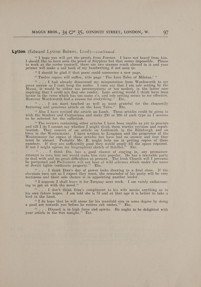 Lytton (Edward Lytton Bulwer, Lord)—continued. ‘‘T hope you will get the proofs from Forster. I have not heard from him. I should like to have seen the proof of Sisyphus but that seems impossible. Please to work at the revise yourself, there are two stanzas much altered in it and your printer will make a sad hash of my handwriting if not seen to. **T should be glad if that poem could commence a new page. ‘Twelve copies will suffice, title page ‘ The Lost Tales of Miletus.’ ” ‘« ... I had already discovered my misquotation from Wordsworth to my great sorrow as I cant keep the motto. I cant say that I am sole setting by the Muses, it would be either too presumptuous or too modest, in the latter case implying that I could not find one reader. Lone setting would I think have been better in the verse which has too many s’s, and sole setting seems to me effective. However Wordsworth had a reason for everything.” Kte. a I am most touched as well as most erateful for the eloquently flattering ‘and generous article on the Lost Tales.’ Ete. ‘* Also I have revised the article on Lamb. These articles could be given in with the Student and Caxtoniana and make 250 or 260 of such type as I assume to be selected for the collection. ‘‘ The reviews containing other articles I have been unable as yet to procure and till I do I cannot say whether I might think them worthy revision and repub- ication. They consist of an article on Goldsmith in the Edinburgh and on Grey in the Westminster. I have written to Longman and the proprietor of the Westminster for copies of these articles but have had no answer and fear they must be abroad. Probably Mr. B. might help me in getting copies of these numbers. If they are sufficiently good they would amply fill the space required. If not I might uproot my biographical sketch of Schiller.”? Ete. “...T1 think Dis. has a good chance of staying in, any premature attempt to turn him out would make him very popular. He has a tractable party to deal with and no great difficulties at present. The Irish Church will I presume be postponed and Parliament will not hear of wild schemes which under the name of Jesuit lights confiscate property.’’? Htc. ae I think Dizz’s day of power looks drawing to a final close. If the elections turn out as I expect they must, the remainder of his party will be very mutinous and their sole chance is in appointing another leader. ‘¢ T suppose [ shall leave it for Torquay next week. I am vainly endeavour- ing to get on with the novel.’’ “¢ ... I don’t think Dizz’s compliment to his wife means anything as to his own future hopes. I am told she is 75 and at that age it is better to take a bird in the hand. ‘*T do hope that he will atone for his manifold sins in some degree by doing a good act towards you before he retires sub umbra.”’ Etc. ‘« . . . Disraeli is in high force and spirits. He ought to be delighted with your article in the Sun tonight.’’ Ete.