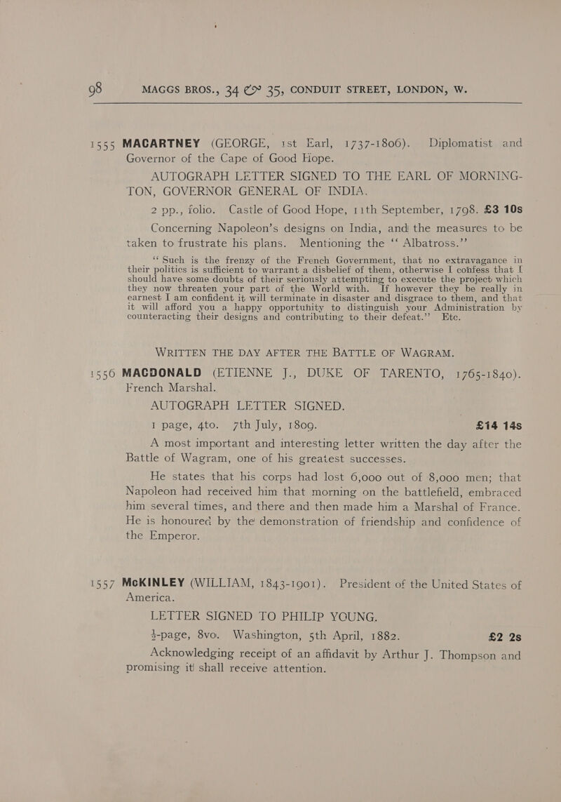 1555 MACARTNEY (GEORGE, ist Earl, 1737-1806). Diplomatist and Governor of the Cape of Good Hope. AUTOGRAPH LETTER SIGNED TO THE EARL OF MORNING- TON, GOVERNOR GENERAL OF INDIA. 2 op., folio. Castle of Good Hope, 11th September, 1798. £3 10s Concerning Napoleon’s designs on India, and the measures to be taken to frustrate his plans. Mentioning the ‘‘ Albatross.”’ ‘‘ Such is the frenzy of the French Government, that no extravagance in their politics is sufficient to warrant a disbelief of them, otherwise I confess that [ should have some doubts of their seriously attempting to execute the project which they now threaten your part of the World with. If however they be really in earnest I am confident it will terminate in disaster and disgrace to them, and that it will afford you a happy opportunity to distinguish your Administration by counteracting their designs and contributing to their defeat.’’ Ete. WRITTEN THE DAY AFTER THE BATTLE OF WAGRAM. 1550 MACDONALD (ETIENNE J., DUKE OF TARENTO, 1765-1840). French Marshal. AUTOGRAPH LETTER SIGNED. | I page, 4to. 7th July, 1800. £14 14s A most important and interesting letter written the day after the Battle of Wagram, one of his greatest successes. He states that his corps had lost 6,000 out of 8,000 men; that Napoleon had received him that morning on the battlefield, embraced him several times, and there and then made him a Marshal of France. He is honourec by the demonstration of friendship and confidence of the Emperor. 1557 McKINLEY (WILLIAM, 1843-19001). President of the United States of America. LETTER SIGNED TO PHILIP YCUNG. $-page, 8vo. Washington, 5th April, 1882. £2 2s Acknowledging receipt of an affidavit by Arthur J. Thompson and promising it! shall receive attention.