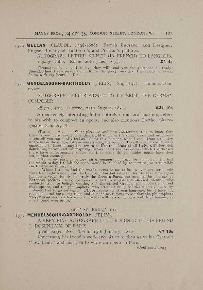 1570 MELLAN (CLAUDE, 1598-1688). French Engraver and Designer. Engraved many of Tintoreto’s and Poussin’s pictures. AUTOGRAPH LETTER SIGNED (IN FRENCH) TO LANGLOIS. i baees, folio) “Rome; 20th) une, “163 5: £4 4s (Trans.):—‘‘. . . I believe they will send you the quittance all ready. Consider how I can serve you in Rome the short time that 1 am here: I would do so with my heart.’’ Etc. 1571 MENDELSSOHN-BARTHOLDY (FELIX, 1809-1847). Famous Com- poser. AUTOGRAPH LETTER SIGNED TO TAUBERT, THE GERMAN COMPOSER. 22 pp., 4to. Lucerne, 27th August, 1831. £31 10s An extremely interesting letter entirely on musical matters; refers to his wish to compose an opera; and also mentions Goethe, Shake- speare, Schiller, etc. (Trans.):—‘‘ . . . What pleasure and how comforting it is to know that there is one more musician in this world who has the same ideals and intentions as oheself you can hardly feel as I do at this moment, when I come from a country where music does not exist any more among the people. Up till now I have found it impossible to imagine any country to be like this, least of all Italy, with her rich flourishing nature and her inspiring history. But the last events which I witnessed there have unfortunately shown me that other things besides music have died out in that country. : ‘TI, on my part, have now ah unconquerable fancy for an opera; if [ had the words to-day I think the opera would be finished by to-morrow; so irresistibly am I impelled towards it. ‘Where I am to find the words seems to me to be an even greater puzzle since last night when I saw the German ‘ Aesthetik-Blatt ’ for the first time again for over a year. Really and truly the German Parnassus seems to be as crazy as Kuropean politics. Good gracious! J had to digest the affected Menzel, who modestly tried to belittle Goethe, and the stilted Grabbe, who modestly abused Shakespeare, and the philosophers, who after all think Schiller too trivial—really I should like to go for them! Please excuse my strong language, but | have not read such stuff for a long time, and it made me furious to see that the philosophers who pretend that art has come to an end will persist in their foolish statement, as if art could ever cease.’’ |  istee ci AL ae Gil, 1572 MENDELSSOHN-BARTHOLDY (FELIX). A VERY FINE AUTOGRAPH LETTER. SIGNED TO HIS, FRIEND J. ROSENHAIM OF PARIS. 4 full pages, 8vo. Berlin, 13th January, 1842. £7 10s Concerning his friend’s work and his own; then as to his Oratorio ** St. Paul,’’ and his wish to write an opera in Paris.