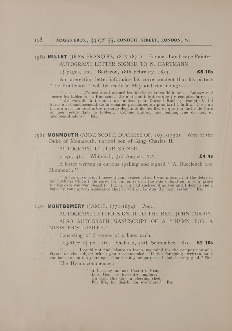 1580 MILLET (JEAN FRANCOIS, 1815-1875). Famous Landscape Painter. AUTOGRAPH LETTER SIGNED TO N. HARTMANN. 14 pages, 4to. Barbizon, 18th February, 1873. £6 10s An interesting letter informing his correspondent that his picture ‘Le. Printemps ag will be ready in May and continuing :—- . . . . J’aurai aussi avancé les Meules et travaillé 4 tous. Laissez moi encore les tableaux de Rousseau. Je n’ai point fait ce que j’vy comptes faire. . . ‘‘ Je travaille a terminer un tableau pour Durand Ruel; je compte le lui livrer au commencement de la semaine prochaine, au plus tard a la fin. C’est un terrain avec un seul arbre presque depouillé de feuilles et que j’ai taché de faire un peu reculé dans le tableau. Comme figures, une femme, vue de dos, et quelques dindons.’’ Ete. 1381 MONMOUTH (ANNE SCOTT, DUCHESS OF, 1651-1732). Wife of the Duke of Monmouth, natural son of King Charles II. AUTOGRAPH “LETTER SIGNED: 2 pp., 4to. Whitehall, 3rd August, N.Y. £4 4s A letter written in curious spelling and signed ‘‘-A. Buccleuch and Monmouth.’’ ‘‘ A few days befor I recev’d your graces letter I was informed of the delay of my business which I am sorey for but must own the sam obligation to your grace for the care you wer plesed to tak as if it had sucksed’d as you and I desir’d and I hope by your graces assistance that it will yit be dun the next sesion.’’ Ete. 1582 MONTGOMERY (JAMES, 1771-1854). Poet. AUTOGRAPH LETTER SIGNED TO THE REV. JOHN CORBIN. ALSO;-AUTOGRAPTL, MANUSCRIPT OF AS) Mapai 97 MINISTER’S JUBILEE?’ Consisting of 6 verses of 4 lines each. Together 24+ pp., 4to. Sheffield, 12th September, 1850. £2 10s eS IT could not find leisure to frame my mind for the composition of a Hymn on the subject which you recommended. If the foregoing, written on a similar occasion ten years ago, should suit your purpose, I shall be very glad.’’ Etc. The Hymn commences:— ‘‘ A blessing on our Pastor’s Head, Lord God, we fervently implore, On Him this day, a blessing shed, For life, for death, for evermore.’’ Etc.