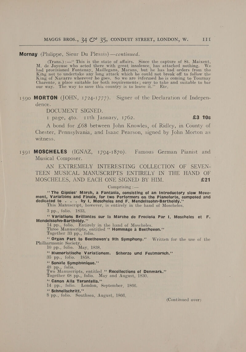  Mornay (Philippe, Sieur Du Plessis) —continued. (Trans.) :—‘‘ This is the state of affairs. Since the capture of St. Maixent, M. de Joyeuse who acted there with great insolence, has attacked nothing. We had provisioned Fontenay, Maillegans, Marans, but he has had orders from the Kihg not to undertake any long attack which he could not break off to follow the King of Navarre wherever he goes. So we are informed he is coming to Tournay Charente, a place suitable for both requirements ; easy to take and suitable to bar our way. The way to save this country is to leave it.’’ Etc. 1590 MORTON (JOHN, 1724-1777). Signer of the Declaration of Indepen- dence: DOCUMENT SIGNED. I page, 4to. ith January, 1762. £3 TOs A bond for £468 between John Knowles, of Ridley, in County of Chester, Pennsylvania, and Isaac Pearson, signed by John Morton as witness. 1501 MOSCHELES (IGNAZ, 1704-1870). Famous German Pianist and Musical Composer. AN EXTREMELY INTERESTING COLLECTION OF SEVEN- TEEN MUSICAR; MANUSCRIPTS ENTIRELY IN THE HAND OF MOSCHELES AND EACH ONE SIGNED BY HIM. £21 Comprising ;— fs The Gipsies’ March, a Fantasia, consisting of an Introductory slow Move- ment, Variations and Finale, for two Performers on the Pianoforte, composed and dedicated to . . . by I, Moscheles and F. Mendelssohn-Bartholdy.’’ This Manuscript, however, is entirely in the hand of Moscheles. 3 pp., folio. 1833. ‘‘ Variations Brillantes sur la Marche de Freciosa Par 1. Moscheles et F. Mendelssohn-Bartholdy.’’ 14 pp., folio. Entirely in the hand of Moscheles. Three Manuscripts, entitled ‘‘ Hommage a Beethoven.’’ Together 33 pp., folio. _ ‘Organ Part to Beethoven’s 9th Symphony.’’ Written for the use of the Philharmonic Society. 10 pp., folio. May, 1838. ‘‘ Humoristische Variationem. Scherzo und Festmarsch.”’ 35 pp., folio. 18658. ‘* Sonate Symphonique.’’ 48 pp., folio. Two Manuscripts, entitled ‘‘ Recollections of Denmark.’’ Together 68 pp., folio. May and August, 1830. ‘¢ Canon Alla Tarantella.’’ 14 pp., folio. London, September, 1866. ‘* Schnelischritt.’’ 8 pp., folio. Southsea, August, 1866.