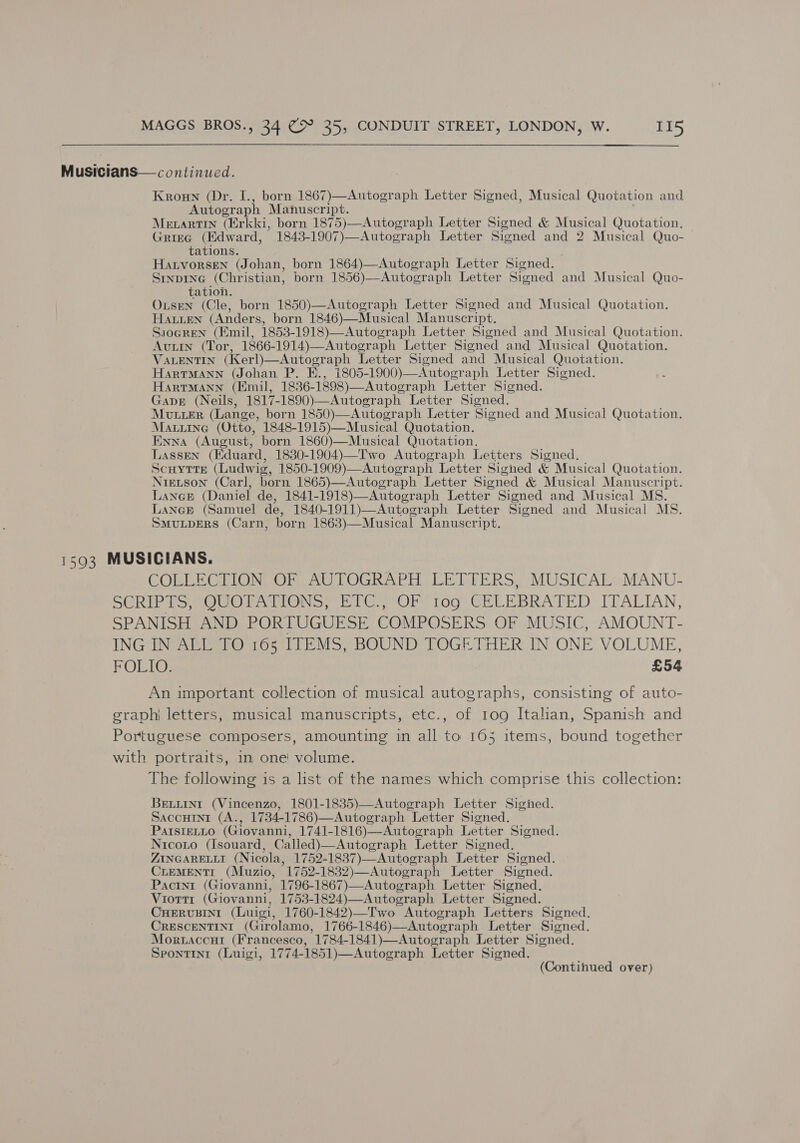 Musicians— continued. Kroun (Dr. born 1867)—Autograph Letter Signed, Musical Quotation and peieeack Manuscript. Mecartin (Erkki, born 1875)—Autograph Letter Signed &amp; Musical Quotation. Grieg (Edward, 1843-1907)—Autograph Letter Sisned and 2 Musical Quo- tations. Hatvorsen (Johan, born 1864)—Autograph Letter Signed. SINDING (Christian, born 1856)—Autograph Letter Siened and Musical Quo- tation. OxusEN (Cle, born 1850)—Autograph Letter Signed and Musical Quotation. HALLEN (Anders, born 1846)—Musical Manuscr: ipt. Ssogren (Emil, 1853-1918)—Autograph Letter Signed and Musical Quotation. Avuin (Tor, 1866-1914)—Autograph Letter Sioned and Musical Quotation. VALENTIN (Kerl)—Autograph Letter Signed and Musical Quotation. HartTMann (Johan P. E., 1805- 1900)—Autograph Letter Signed. HartMann (Emil, 1836- 1898)—Autograph Letter Signed. Gape (Neils, 1817-1890)—Autograph Letter Signed. MULLER (Lange, born 1850)—Autograph Letter Signed and Musical Quotation. Maurine (Otto, 1848-1915)—Musical Quotation. Enna (August, born 1860)—Musical Quotation. Lassen (Eduard, 1830-1904)—Two Autograph Letters Signed. Scuytte (Ludwig, 1850-1909)—Autograph Letter Signed &amp; Musical Quotation. NreLson (Carl, born 1865)—Autograph Letter Signed &amp; Musical Manuscript. LANGE (Daniel de, 1841-1918)—Autograph Letter. Signed and Musical MS. LANGE (Samuel de, 1840-1911)—Autograph Letter Signed and Musical MS. SMuULDERS (Carn, born 1863)—Musical Manuscript. 1393 MUSICIANS. COLLECTION OF AUTOGRAPH LETTERS, MUSICAL MANU- SCRIPTS, QUOTATIONS, ETC., OF 109 CELEBRATED ITALIAN, SPANISH AND PORTUGUESE COMPOSERS OF MUSIC, AMOUNT- ING IN ALL TO 165 ITEMS, BOUND TOGETHER IN ONE VOLUME, FOLIO. £54 An important collection of musical autographs, consisting of auto- graph letters, musical manuscripts, etc., of 109 Itahan, Spanish and Portuguese composers, amounting in all to 165 items, bound together with portraits, in one’ volume. The following is a list of the names which comprise this collection: BELLINI (Vincenzo, 1801-1835)—Autograph Letter Sigined. SaccuIntr (A., 1734-1786)—Autograph Letter Signed. Parstetto (Giovanni, 1741-1816)—Autograph Letter Signed. Nicoxto (Isouard, Called)—Autograph Letter Signed. ZINGARELLI (Nicola, 1752-1837)—Autograph Letter Signed. CLEMENTI (Muzio, 1752-1832)—Autograph Letter Sioned. Pactn1t (Giovanni, 1796-1867)—Autograph Letter Signed. VIOTTI (Giovanni, 1753-1824)—Autograph Letter Signed. CHERUBINI (Luigi, 1760-1842)—Two Autograph Letters Signed. CRESCENTINI (Girolamo, 1766-1846)—Autograph Letter Signed. Moruaccut (Francesco, 1784-1841)—Autograph Letter Signed. Spontint (Luigi, 1774-1851)—Autograph Letter Signed.