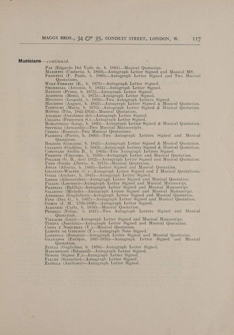  Musicians— continued. Paz (Edgardo Del Valle de, b. 1861)—Musical Quotation. Massettt (Umberto, b. 1869)—Autograph Letter Signed and Musical MS. Frontint (Ff. Paolo, b. 1860)—Autograph Letter Signed and Two Musical Quotations. Wotr-Ferrari (K., b. 1876)—Autograph Letter Signed. SmareGuia (Antonio, b. 1854)—Autograph Letter Signed. Banpint (Primo, b. 1875)—Autograph Letter Signed. Agostini (Mezio, b. 1875)—Autograph Letter Signed. Mvenont (Leopold, b. 1858)—Two Autograph Letters Signed. Macuepo (August, b. 1845)—Autograph Letter Signed &amp; Musical Quotation. TareNcHt (Mario, b. 1870)-—Autograph Letter Signed &amp; Musical Quotation. Marrer (Tito, 1841-1914)—Musical Quotation. ; AnceEtio (Gerolamo de)—Autograph Letter Signed. Couiina (Francesca S.)—Autograph Letter Signed. Romanievio (Luigi, b. 1860)—Autograph Letter Signed &amp; Musical Quotation. SeprerLtt (Armando)—Two Musical Manuscripts. Cerosa (Romeo)—Two Musical Quotations. Fioripia (Pietro, b. 1860)—Two Autograph Letters Signed and Musical Quotation. Bouzont (Giocanni, b. 1841)—Autograph Letter Signed &amp; Musical Quotation. GIALDINtI (Gialdino, b. 1843)—Autograph Letters Signed &amp; Musical Quotation. Coronaro (Gellio B., b. 1863)—Two Autograph Letters Signed. Frrrontr (Vincenzo, b. 1858)—Autograph Letter and Musical Quotation. Portteri (G. B., died 1912)—Autograph Letter Signed and Musical Quotation. Fano (Guido Alberto, b. 1875)—Musical Quotation. Jonas (Alberto, b. 1868)—Letter Signed and Musical Quotation. GRAZIANI-WaLTER (C.)—Autograph Letter Signed and 2 Musical Quotations. Gaui (Amitore, b. 1845)—Autograph Letter Signed. Lonego (Allessandro)—Autograph Letter Signed and Musical Quotation. Fir1ast (Lorenzo)—Autograph Letter Signed and Musical Manuscript. Pratevta (Balilla)—Autograph Letter Signed and Musical Manuscript. Satapino (Michele)—Autograph Letter Signed and Musical Manuscript. Anpreout (Guglielmo)—Autograph Letter Signed and Musical Quotation. Fino (Don G., b. 1867)—Autograph Letter Signed and Musical Quotation. Gomis (J. M., 1793-1836)—Autograph Letter Signed. Arpanest (Carlo, b. 1856)—Musical Quotation. PepreEtt (Felipe, b. 1841)—Two Autograph Letters Signed and Musical Quotation. VinitaLtBa (Luis)—Autograph Letter Signed and Musical Manuscript. Turina (Joachim)—Autograph Letter Signed and Musical Quotation. Costa y Noqueras (V.)—Musical Quotation. LAMOTE DE GricNnon (T.)—Autograph Note Signed. LARREGLA (Joaquin)—Autograph Letter Signed and Musical Quotation. Granapos (Enrique, 1867-1916)—Autograph Letter Signed and Musical Quotation. Zvuriur (Guglielmo, b. 1859)—Autograph Letter Signed. MascuHeroni (Edouard)—Autograph Letter Signed. Busoni (Signor F.)—Autograph Letter Signed. Fatcut (Stanislas)—Autograph Letter Signed. ZANELLA (Amilcare)—Autograph Letter Signed.