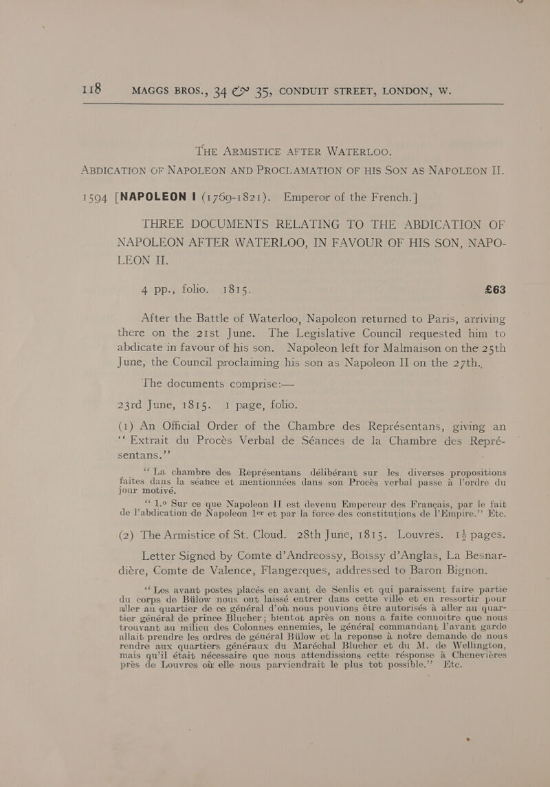 THE ARMISTICE AFTER WATERLOO. ABDICATION OF NAPOLEON AND PROCLAMATION OF HIS SON AS NAPOLEON II. 15904 [NAPOLEON I (1759-1821). Emperor of the French. | THREE (DOCUMENTS RELATING TOrTHE ABDICATION SOF NAPOLEON AFTER WATERLOO, IN FAVOUR OF HIS SON, NAPO- LEON II. 4 pp., folio. 1815. £63 After the Battle of Waterloo, Napoleon returned to Paris, arriving there on the 21st June. The Legislative Council requested him to abdicate in favour of his son. Napoleon left for Malmaison on the 25th June, the Council proclaiming his son as Napoleon II on the 27th. The documents comprise:— 23rd June, 1815. 1 page, folio. (1) An Official Order of the Chambre des Représentans, giving an ‘* Extrait du-Procés Verbal de Séances de la Chambre des Repré- sentans.”’ ‘“La chambre des Représentans délibérant sur les diverses propositions faites dans la séahce et mentionnées dans son Procés verbal passe &amp; Vordre du jour motive. ‘“ 1.0 Sur ce que Napoleon II est devenu Empereur des Francais, par le fait de Vabdication de Napoleon ler et par la force des constitutions de l’Empire.’’ Etc. (2) The Armistice of St. Cloud. 28th June, 1815. Louvres. 1% pages. Letter Signed by Comte d’Andreossy, Boissy d’Anglas, La Besnar- diére, Comte de Valence, Flangezques, addressed to Baron Bignon. ‘‘TLes avant postes placés en avant de Senlis et qui paraissent faire partie du corps de Biilow nous ont, laissé entrer dans cette ville et en ressortir pour aller au quartier de ce général d’ot nous pouvions étre autorisés a aller au quar- tier général de prince Blucher ; bientot apres on nous a faite connoitre que nous trouvant au milieu des Colonnes ennemies, le général commandant l’avant garde allait prendre les ordres de général Biilow et la reponse &amp; notre demande de nous rendre aux quartiers généraux du Maréchal Blucher et du M. de Wellington, mais qu’il était nécessaire que nous attendissions cette résponse a Chenevieres pres de Louvres ow elle nous parviendrait le plus tot possible.’’ Ite.