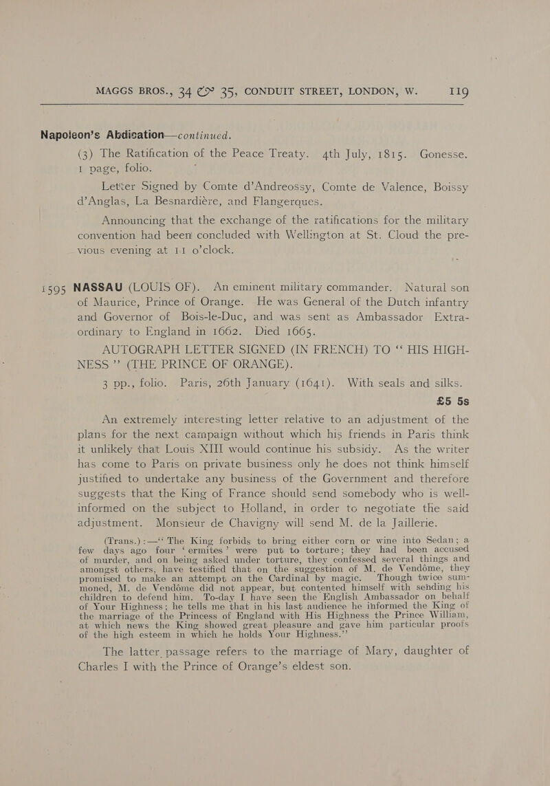 Napoieon’s Abdication—continued. (3) The Ratification of the Peace Treaty. 4th July, 1815. Gonesse. 1 page, folio. Letter Signed by Comte d’Andreossy, Comte de Valence, Boissy d’Anglas, La Besnardiéze, and Flangerques. Announcing that the exchange of the ratifications for the military convention had been! concluded with Wellington at St. Cloud the pre- vious evening at 11 o’clock. 1595 NASSAU (LOUIS OF). An eminent military commander. Natural son of Maurice, Prince of Orange. He was General of the Dutch infantry and Governor of Bois-le-Duc, and was sent as Ambassador Extra- ordinary to England in 1662. Died 1665. AUTOGRAPH LETTER SIGNED (IN FRENCH) TO “* HIS. HIGH- NESS ” (THE PRINCE OF ORANGE). 3 pp., folio. Paris, 26th January (1641). With seals and silks. £5 5s An extremely interesting letter relative to an adjustment of the plans for the next campaign without which his friends in Paris think it unlikely that Louis XIII would continue his subsidy. As the writer has come to Paris on private business only he does not think himself justified to undertake any business of the Governmert and therefore suggests that the King of France should send somebody who is well- informed on the subject to Holland, in order to negotiate the said adjustment. Monsieur de Chavigny will send M. de la Jaillerie. (Trans.):—‘‘ The King forbids to bring either corn or wine into Sedan; a few days ago four ‘ermites’ were put to torture; they had been accused of murder, and on being asked under torture, they confessed several things and amongst others, have testified that on the suggestion of M. de Venddme, they promised to make an attempt on the Cardinal by magic. Though twice sum- moned, M. de Vendéme did not appear, but contented himself with sending his children to defend him. To-day I have seen the English Ambassador on_behaltf of Your Highness; he tells me that in his last audience he informed the King ot the marriage of the Princess of England with His Highness the Prince William, at which news the King showed great pleasure and gave him particular proois of the high esteem in which he holds Your Highness.’’ The latter passage refers to the marriage of Mary, daughter of Charles I with the Prince of Orange’s eldest son.