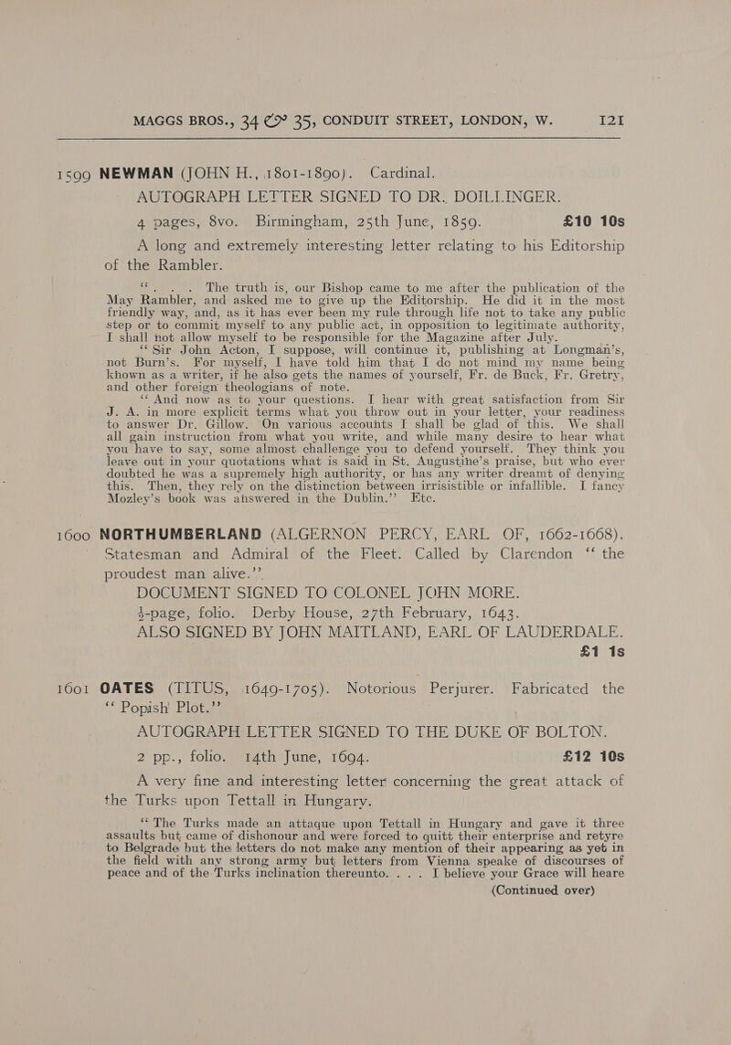 1599 NEWMAN (JOHN H., 1801-1890). Cardinal. AUTOGRAPH LETTER SIGNED TO DR. DOILLINGER. 4 pages, 8vo. Birmingham, 25th June, 1859. £10 10s A long and extremely interesting letter relating to his Editorship of the Rambler. 4 The truth is, our Bishop came to me after the publication of the May Rambler, and asked me to give up the Editorship. He did it in the most friendly way, and, as it has ever been my rule through life not to take any public step or to commit myself to any public act, in opposition to legitimate authority, I shall not allow myself to be responsible for the Magazine after July. ‘‘ Sir John Acton, I suppose, will continue it, publishing at Longman’s, not Burn’s. For myself, I have told him that I do not mind my name being khown as a writer, if he also gets the names of yourself, Fr. de Buck, Fr. Gretry, and other foreign theologians of note. ‘‘ And now as to your questions. [ hear with great satisfaction from Sir J. A. in more explicit terms what you throw out in your letter, your readiness to answer Dr. Gillow. On various accounts F shall be glad of this. We shall all gain instruction from what you write, and while many desire to hear what you have to say, some almost challenge you to defend yourself. They think you leave out in your quotations what is said in St. Augustine’s praise, but who ever doubted he was a supremely high authority, or has any writer dreamt of denying this. Then, they rely on the distinction between irrisistible or infallible. I fancy Mozley’s book was answered in the Dublin.” Ete. 1600 NORTHUMBERLAND (ALGERNON PERCY, EARL OF, 1662-1668). Statesman and Admiral of the Fleet. Called by Clarendon “ the proudest man alive.’’. DOCUMENT SIGNED TO COLONEL JOHN MORE. 4-page, folio. Derby House, 27th February, 1643. ALSO SIGNED BY JOHN MAITLAND, EARL OF LAUDERDALE. £1 1s 1601 OATES (TITUS, 1649-1705). Notorious Perjurer. Fabricated the ‘* Popish! Plot.”’ AUTOGRAPH LETTER SIGNED TO THE DUKE OF BOLTON. 2 pp., folio. 14th June, 1694. £12 10s A very fine and interesting letter concerning the great attack of the Turks upon Tettall in Hungary. ‘©The Turks made an attaque upon Tettall in Hungary and gave it three assaults but came of dishonour and were forced to quitt their enterprise and retyre to Belgrade but the letters do not make any mention of their appearing as yet in the field with any strong army but letters from Vienna speake of discourses of peace and of the Turks inclination thereunto. . . . I believe your Grace will heare