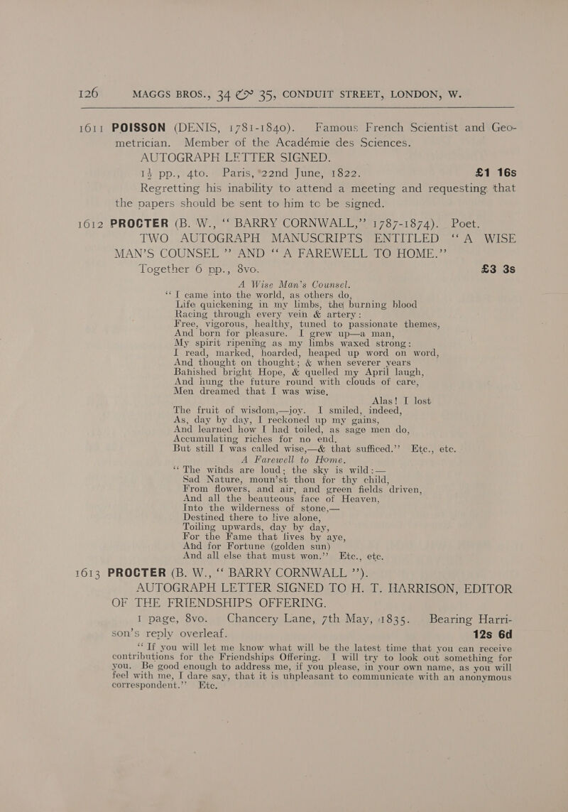 metrician. Member of the Académie des Sciences. AUTOGRAPH LETTER SIGNED. I4 pp., 4to.’ Paris, *22nd June, 1822. £1 16s Regretting his inability to attend a meeting and requesting, that the papers should be sent to him tc be signed. TWO, AUTOGRAPH MANUSCRIPIS@MENITTDLED Ss Ay WISE MAN’S COUNSEL CAND? FO PAREW El eeeerOME Together 6 pp., 8vo. £3 3s A Wise Man’s Counsel. ‘‘T came into the world, as others do, Life quickening in my limbs, the burning blood Racing through every vein &amp; artery: Free, vigorous, healthy, tuned to passionate themes, And born for pleasure. I grew up—a man, My spirit ripening as my limbs waxed strong: {. read, marked, hoarded, heaped up word on word, And thought on thought; &amp; when severer years Banished bright Hope, &amp; quelled my April laugh, And hung the future round with clouds of care, Men dreamed that I was wise, Alas! I lost The fruit of wisdom,—joy. I smiled, indeed, As, day by day, I reckoned up my gains, And learned how I had toiled, as sage men do, Accumulating riches for no end. But still I was called wise,—&amp; that sufficed.’’ LEtc., etc. A Farewell to Home. ‘‘The winds are loud; the sky is wild :— Sad Nature, moun’st thou for thy child, From flowers, and air, and green fields driven, And all the beauteous face of Heaven, Into the wilderness of stone,— Destined there to live alone, Toiling upwards, day by day, For the Fame that lives by aye, And for Fortune (golden sun) And all else that must won.’’ Etc., ete. AUTOGRAPH LETTER SIGNED TO’H: T. HARRISON, EDITOR OF THE FRIENDSHIPS OFFERING. I page, 8vo. Chancery Lane, 7th May, 1835. Bearing Harri- son’s reply overleaf. 12s 6d ‘‘ Tf you will let me know what will be the latest time that you can receive contributions for the Friendships Offering. I will try to look out something for you. Be good enough to address me, if you please, in your own name, as you will feel with me, I dare say, that it is unpleasant to communicate with an anonymous correspondent.”’ Ete.