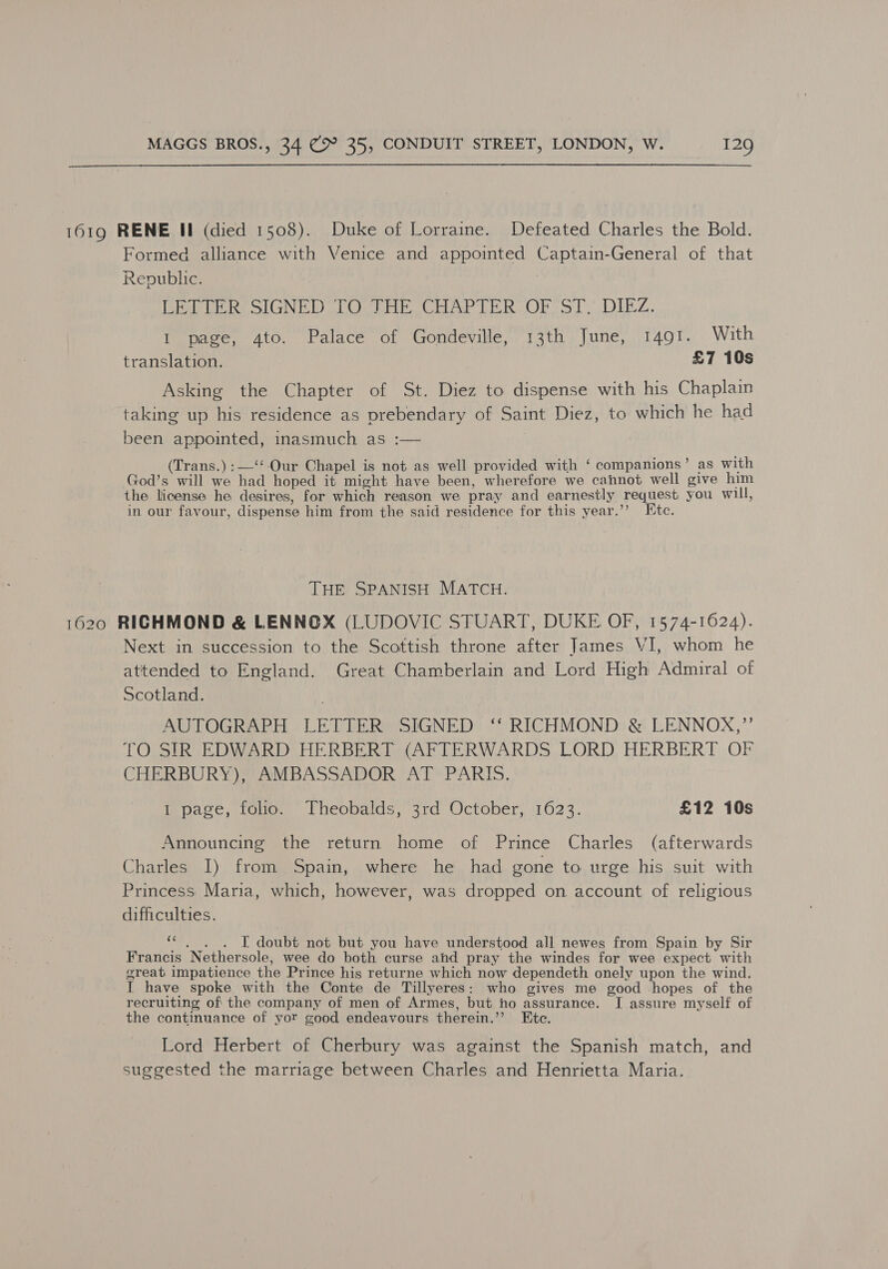  1619 RENE Il (died 1508). Duke of Lorraine. Defeated Charles the Bold. Formed alliance with Venice and appointed Captain-General of that Republic. LETTER SIGNED TO THE CHAPTER OF ST. DIEZ. I page, 4to. Palace of Gondeville, 13th June, 1491. With translation. £7 10s Asking the Chapter of St. Diez to dispense with his Chaplain taking up his residence as prebendary of Saint Diez, to which he had been appointed, inasmuch as :— Trans.) :—‘‘-Our Chapel is not as well provided with ‘ companions’ as with God’s will we had hoped it might have been, wherefore we cannot well give him the license he desires, for which reason we pray and earnestly request you will, in our favour, dispense him from the said residence for this year.’’? Ete. THE SPANISH MATCH. 1620 RICHMOND &amp; LENNOX (LUDOVIC STUART, DUKE OF, 1574-1624). Next in succession to the Scottish throne after James VI, whom he attended to England. Great Chamberlain and Lord High Admiral of Scotland. AUTOGRAPH LETTER SIGNED ‘‘ RICHMOND &amp; LENNOX,” tO SIR EDWARD HERBERT (AFTERWARDS LORD HERBERT OF CHERBURY)# AMBASSADOR ATPARIS. 1 page, folio. Theobalds, 3rd October, 1623. £12 10s Announcing the return home of Prince Charles (afterwards Charles I) from Spain, where he had gone to urge his suit with Princess Maria, which, however, was dropped on account of religious difficulties. “,_. . I doubt not but you have understood all newes from Spain by Sir Francis Nethersole, wee do both curse and pray the windes for wee expect with oreat impatience the Prince his returne which now dependeth onely upon the wind. I have spoke with the Conte de Tillyeres: who gives me good hopes of the recruiting of the company of men of Armes, but ho assurance. I assure myself of the continuance of yor good endeavours therein.’’ Ete. Lord Herbert of Cherbury was against the Spanish match, and suggested the marriage between Charles and Henrietta Maria.