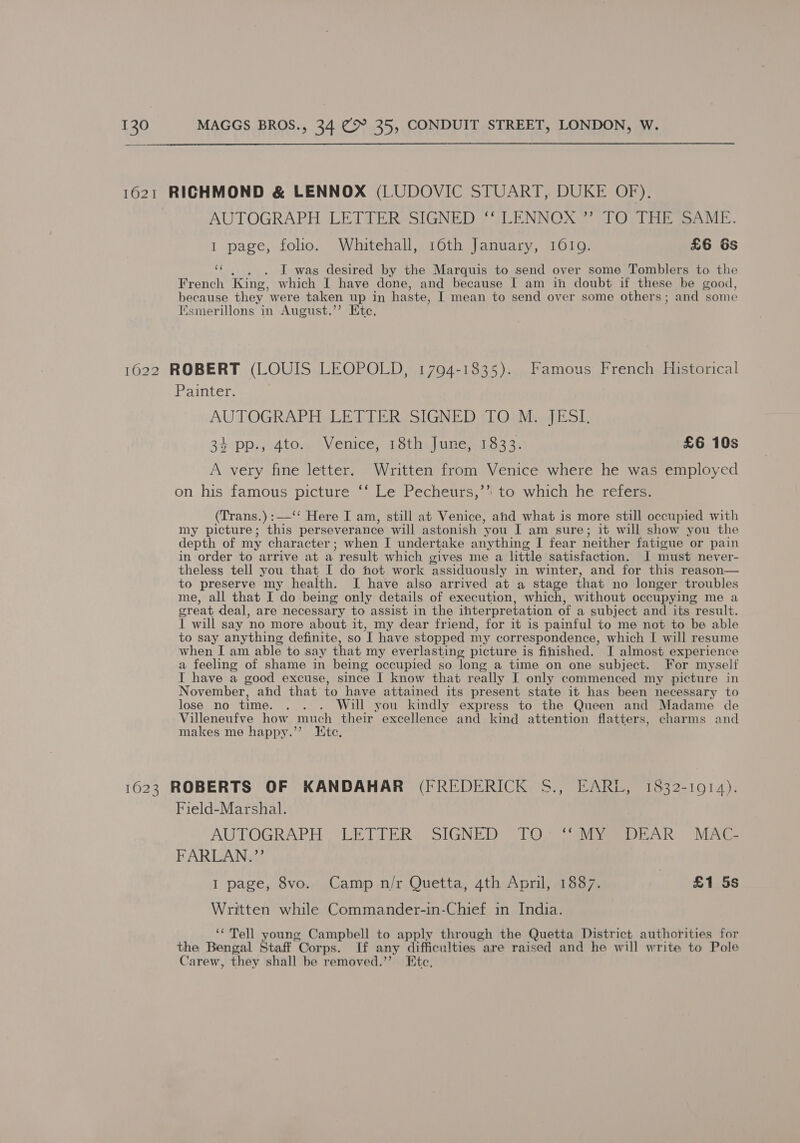 1621 RICHMOND &amp; LENNOX (LUDOVIC STUART, DUKE OF). | AUTOGRAPH LETTER-sIGNED ~“LENNOX” (JO THE AME. 1 page, folio. Whitehall, 16th January, 1019. £6 6s ot . J was desired by the Marquis to send over some Tomblers to the French King, which I have done, and because I am in doubt if these be good, because they were taken up in haste, I mean to send over some others; and some Esmerillons in August.’’ Ete. 1622 ROBERT (LOUIS LEOPOLD, 1794-1835). Famous French Historical Painter. AUTOGRAPH LETTER SIGNED TO M. JESI. 34 pp., 4to.. Venice, 18th June, 1833. £6 10s A very fine letter. Written from Venice where he was employed on his famous picture ‘‘ Le Pecheurs,’’ to which he refers. (Trans.) :—‘‘ Here I am, still at Venice, and what is more still occupied with my picture; this perseverance will astonish you I am sure; it will show you the depth of my character; when I undertake anything I fear neither fatigue or pain in order to arrive at a result which gives me a little satisfaction. I must never- theless tell you that I do not work ‘assiduously in. winter, and for this reason— to preserve my health. I have also arrived at a stage that no longer troubles me, all that I do being only details of execution, which, without occupying me a reat deal, are necessary to assist in the interpretation of a subject and its result. I will say ‘no more about it, my dear friend, for it is painful to me not to be able to say anything definite, so T have stopped my correspondence, which I will resume when I am able to say that my everlasting picture is finished. I almost experience a feeling of shame in being occupied so long a time on one subject. For myself I have a good excuse, since I know that really I only commenced my picture in November, and that to have attained its present state it has been necessary to lose no time. . . . Will you kindly express to the Queen and Madame de Villeneufve how much their excellence and kind attention flatters, charms and makes me happy.’’ Hte, 1623 ROBERTS QF KANDAHAR (FREDERICK S., EARL, 1832-1914). Field-Marshal. AUTOGRAPH | LETTER SIGNED TO. “NiyeSeDEAR MAC. FARLAN.”’ I page, 8vo. Camp n/r Quetta, 4th April, 1887. £1 5s Written while Commander-in-Chief in India. ‘Tell young Campbell to apply through the Quetta District authorities for the Bengal Staff Corps. If any difficulties are raised and he will write to Pole Carew, they shall be removed.’’ Etc,