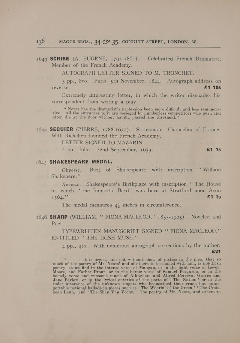 1643 SCRIBE (A. EUGENE, 1791-1861). Celebrated French Dramatist, Member of the French Academy. AUTOGRAPH LETTER SIGNED TO-M. TRONCHET: 3 pp., 8vo. Paris, 5th November, 1844. Autograph address on reverse. £1 10s Extremely interesting letter, in which the writer dissuades his correspondent from writing a play. } ‘‘ Never has the dramatist’s profession been more difficult and less remunera- tive. All the entrances to it are besieged by numberless competitors who push and often die at the door without having passed the threshold.’’ 1644 SEQUIER (PIERRE, 1588-1672). Statesman. Chancellor of France. With Richelieu founded the French Academy. LETTER SIGNED TO MAZARIN. 2 pp.,' folio.” 22nd September, 31053: | £1 1s 1045 SHAKESPEARE MEDAL. Obverse. Bust of Shakespeare with inscription ‘‘ William Shakspere.’’ Reverse. Shakespeare’s Birthplace with inscription “‘ T he House in which ‘ the Immortal Bard’ was born at Stratford upon Avon 16 0ARe £1 1s The medal measures 43 inches in circumference. 1646 SHARP (WILLIAM, ‘‘ FIONA MACLEOD,”’ 1855-1905). Novelist and Poet. TYPEWRITTEN MANUSCRIPT SIGNED ‘‘ FIONA MACLEOD,” ENTITLED. HE IRIS MOS, 4 pp., 4to. With numerous autograph corrections by the author. £21 “ . . . It is urged, and not without show of justice in the plea, that so much of the poetry of Mr. Yeats’ and of others to be named with him, is not Irish poetry, as we find in the intense verse of Mangan, or in the light verse of Lever, Moore, and Father Prout, or in the heroic verse of Samuel Ferguson, or in the homely verse and winsome music of Allingham and Alfred Perceval Graves and Jane Barlow, or in the lyrical outcries of the poets of ‘The Nation’ or in the ruder utterance of the unknown singers who bequeathed their crude but unfor- settable national ballads in pieces such as ‘ The Wearin’ o’ the Green,’ ‘ The Cruis- keen Laun,’ and ‘ The Shan Van Vocht.’ The poetry of Mr. Yeats, and others to