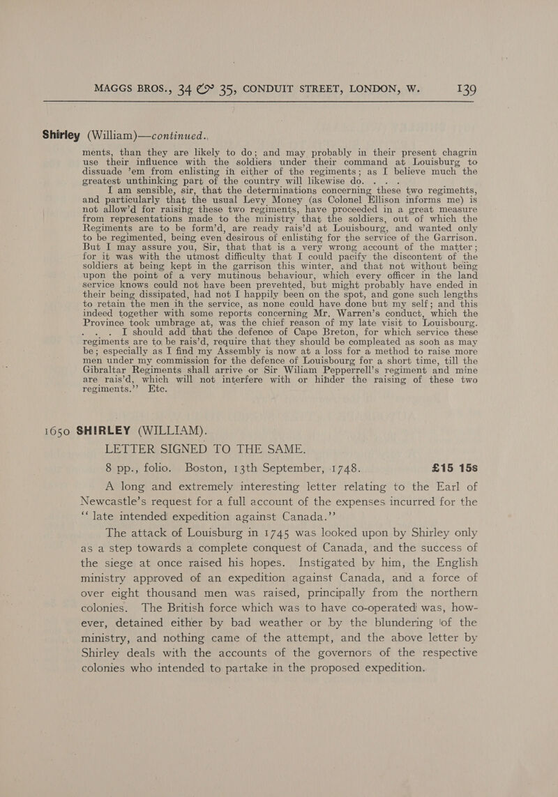 Shirley (William)—continued.., ments, than they are likely to do; and may probably in their present chagrin use their influence with the soldiers under their command at Louisburg to dissuade ’em from enlisting in either of the regiments; as I believe much the greatest unthinking part of the country will likewise do. . . . I am sensible, sir, that the determinations concerning these two regimehts, and particularly that the usual Levy Money (as Colonel Ellison informs me) is not allow’d for raising these two regiments, have proceeded in a great measure from representations made to the ministry that the soldiers, out of which the Regiments are to be form’d, are ready rais’d at Louisbourg, and wanted only to be regimented, being even desirous of enlisting for the service of the Garrison. But I may assure you, Sir, that that is a very wrong account of the matter; for it was with the utmost difficulty that I could pacify the discontent of the soldiers at being kept in the garrison this winter, and that not without being upon the point of a very mutinous behaviour, which every officer in the land service knows could not have been prevented, but might probably have ended in their being dissipated, had not I happily been on the spot, and gone such lengths to retain the men ih the service, as none could have done but my self; and this indeed together with some reports concerning Mr. Warren’s conduct, which the Province took umbrage at, was the chief reason of my late visit to Louisbourg. Ay I should add that the defence of Cape Breton, for which service these regiments are toi be rais’d, require that they should be compleated as soon as may be; especially as I find my Assembly is now at a loss for a method to raise more men under my commission for the defence of Louisbourg for a short time, till the Gibraltar Regiments shall arrive or Sir Wiliam Pepperrell’s regiment and mine are rais’d, which will not interfere with or hinder the raising of these two regiments.’’ Etc. 1650 SHIRLEY (WILLIAM). LETTER SIGNED TO THE SAME. 8 pp., folio. Boston, 13th September, 1748. £15 15s A long and extremely interesting letter relating to the Earl of Newcastle’s request for a full account of the expenses incurred for the ‘“late intended expedition against Canada.”’ The attack of Louisburg in 1745 was looked upon by Shirley only as a step towards a complete conquest of Canada, and the success of the siege at once raised his hopes. Instigated by him, the English ministry approved of an expedition against Canada, and a force of over eight thousand men was raised, principally from the northern colonies. The British force which was to have co-operated was, how- ever, detained either by bad weather or by the blundering ‘of the ministry, and nothing came of the attempt, and the above letter by Shirley deals with the accounts of the governors of the respective colonies who intended to partake in the proposed expedition.