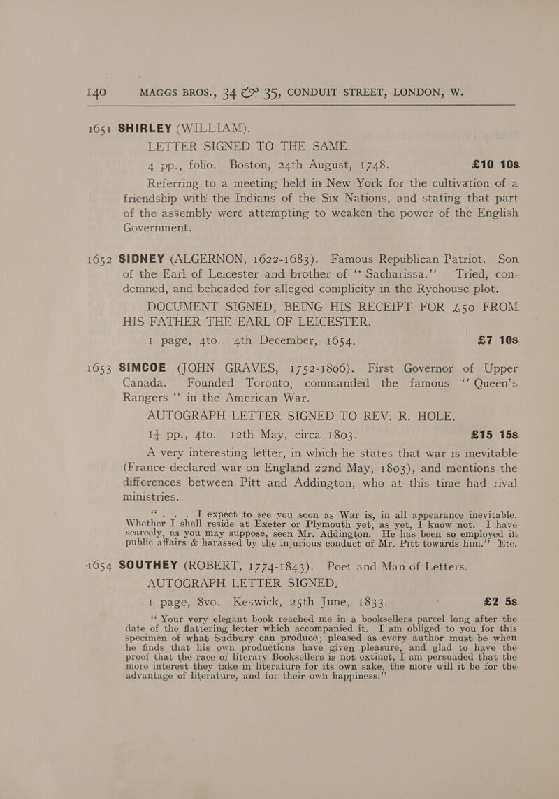 1651 SHIRLEY (WILLIAM). LETTER SIGNED) TO. CHE SANE 4 pp., folio. Boston, 24th August, 1748. £10 10s Referring to a meeting held in New York for the cultivation of a friendship with the Indians of the Six Nations, and stating that part of the assembly were attempting to weaken the power of the English ’ Government. 1652 SIDNEY (ALGERNON, 1622-1683). Famous Republican Patriot. Son of the Earl of Leicester and brother of ‘* Sacharissa.’’ Tried, con- demned, and beheaded for alleged complicity in the Ryehouse plot. DOCUMENT SIGNED, BEING HIS RECEIPT FOR 450 FROM HIS FATHER THE EARL OF LEICESTER. I page, 4to. 4th December, 10654. £7 10s. 1053 SIMCOE (JOHN GRAVES, 1752-1806). First Governor of Upper Canada. Founded Toronto, commanded the famous ‘* Queen’s. Rangers ”’ in the American War. AUTOGRAPH LETTER SIGNED TO REV.-R. HOLE. 12 ps, 410, weth Way circa s1o04- £15 15s A very interesting letter, in which he states that war is inevitable (France declared war on England 22nd May, 1803), and mentions the differences between Pitt and Addington, who at this time had rival muimistries. of I expect to see you soon as War is, in all appearance inevitable. Whether I shall reside at Exeter or Plymouth yet, as yet, I know not. I have scarcely, as you may suppose, seen Mr. Addington. He has been so employed in. public affairs &amp; harassed by the injurious conduct of Mr. Pitt towards him.’ Etc. 1654 SOUTHEY (ROBERT, 1774-1843). Poet and Man of Letters. AUTOGRAPH LETTER SIGNED. I page, 8vo. Keswick, 25th June, 1833. £2 5s: ‘Your very elegant book reached me in a booksellers parcel long after the date of the flattering letter which accompanied it. I am obliged to you for this specimen of what Sudbury can produce; pleased as every author must be when he finds that his own productions have given pleasure, and glad to have the proof that the race of literary Booksellers is not extinct, [ am persuaded that the more interest they take in literature for its own sake, the more will it be for the advantage of literature, and for their own happiness.”’