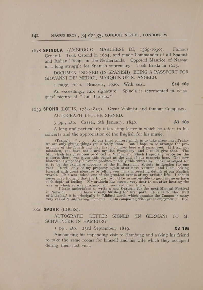  1658 SPINOLA (AMBROGIO, MARCHESE DI, 1569-1630). Famous General. Took Ostend in 1604, and made Commander of all Spamsh and Italian Troops in the Netherlands. Opposed Maurice of Nassau in a long struggle for Spanish supremacy. look Breda in 1625. DOCUMENT SIGNED (IN SPANISH), BEING A PASSPORT FOR GIOVANNI DE’ MEDICI, MARQUIS OF S. ANGELO. 1 page, folio. Brussels, 1626. With seal. £13 10s An exceedingly rare signature. Spinola is represented in Velas- quez’ picture of ‘‘ Las Lanzas.”’ 1659 SPOHR (LOUIS, 1784-1859). Great Violinist and famous Composer. AUTOGRAPH LETTER SIGNED. 3 pp., 4to. Cassel, 6th January, 1840. £7 10s A long and particularly interesting letter in which he refers to his concerts and the SaBP ANE a of the English for his music. (Trans.) :—“ . . At our third concert which is to take place next Friday we are only giving things you already know. But I hope to so arrange the pro- gramme of the fourth and last that a journey here will repay you. If I am not mistaken, you have not heard my 4th Symphony, and I could give that. The 5th, which has just been produced in Vienna ahd which I specially wrote for the concerts there, was given this winter at the 2nd of our concerts here. The new historical Symphony I cannot produce publicly this winter as I have arranged for it to be the exclusive property of the Philharmonic Society in London for one year. It will only be my property again after next Autumn, and I am looking forward with great pleasure to telling you many interesting details of our English travels. ‘This was indeed one of the greatest events of my artistic life. I should never have thought that the English would be so susceptible to good music or have such, depth of feeling. My oratorio hag become very dear to me after hearing the way in which it was produced and received over there. . ‘““T have undertaken to write a new Oratorio for the next Musical Festival in Norwich. . . I have already finished the first part. It is called the ‘ Fall of Babylon,’ &amp; is principally in Biblical words which promise the Composer many very varied &amp; interesting moments. I am composing with great enjoyment.’’ Etc. 1660 SPOHR (LOUIS). AUTOGRAPH LETTER SIGNED (IN GERMAN) TO M. SCHWENCKE IN HAMBURG. 3 pp., 4to. 23rd September, 1810. £3 10s Announcing his impending visit to Hamburg and asking his friend to take the same rooms for himself and his wife which they occupied during their last visit.