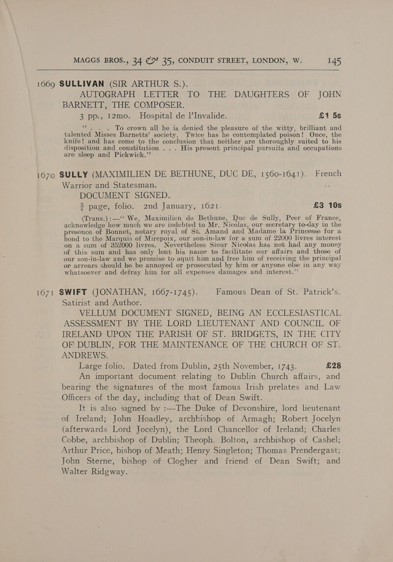 1669 SULLIVAN (SIR ARTHUR S.). AUTOGRAPH CERTER VFO o THE ) DAUGHTERS:;OF JOHN BARNETT, THE COMPOSER. 3 pp., 12mo. Hospital de l’Invalide. £1 5s ss . To crown all he is denied the pleasure of the witty, brilliant and talented Misses Barnetts’ society. Twice has he contemplated poison! Once, the knife! and has come to the conclusion that neither are thoroughly suited to his disposition and constitution . . . His present principal pursuits and occupations are sleep and Pickwick.’’ 167o SULLY (MAXIMILIEN DE BETHUNE, DUC DE, 1560-1041). French Warrior and Statesman. f DOCUMENT SIGNED. 3 page, folio. 2nd January, 1021- £3 10s (Trans.):—‘‘ We, Maximilien de Bethune, Duc de Sully, Peer of France, acknowledge how much we are indebted to Mr. Nicolas, our secretary to-day in the presence of Bonnet, notary royal of St. Amand and Madame la Princesse for a bond to the Marquis of Mirepoix, our son-in-law for a sum of 22000 livres interest on a sum of 352000 livres. Nevertheless Sieur Nicolas has not had any money of this sum and has only lent his name to facilitate our affairs and those of our son-in-law and we promise to aquit him and free him of receiving the principal on arrears should he be annoyed or prosecuted by him or anyone else in any way whatsoever and defray him for all expenses damages and interest.’’ 1671 SWIFT (JONATHAN, 1667-1745). Famous Dean of St. Patrick’s. Satirist and Author. VELLUM DOCUMENT SIGNED, BEING AN ECCLESIASTICAL ASSESSMENT BY THE LORD LIEUTENANT AND COUNCIL OF IRELAND UPON THE PARISH OF ST. BRIDGETS, IN THE CITY OF! DUBLIN, FOR THE MAINTENANCE OF THE CHURCH OF ST. ANDREWS. Large folio. Dated from Dublin, 25th November, 1743. £28 An important document relating to Dublin Church affairs, and bearing the signatures of the most famous Irish prelates and Law Officers of the day, including that of Dean Swift. It is also signed by :—The Duke of Devonshire, lord leutenant of Ireland; John Hoadley, archbishop of Armagh; Robert Jocelyn (afterwards Lord Jocelyn), the Lord Chancellor of Ireland; Charles Cobbe, archbishop of Dublin; Theoph. Bolton, archbishop of Cashel; Arthur Price, bishop of Meath; Henry Singleton; Thomas Prendergast; John Sterne, bishop of Clogher and friend of Dean Swift; and Walter Ridgway. 2