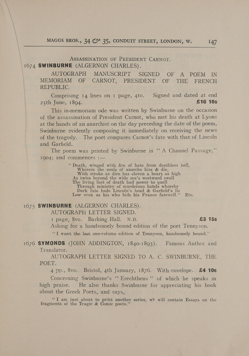  ASSASSINATION OF PRESIDENT CARNOT. \ Weer, SWINBURNE (ALGERNON CHARLES). | AUTOGRAPH MANUSCRIPT SIGNED OF A POEM IN | MEMORIAM OF CARNOT, PRESIDENT OF THE FRENCH | REPUBETE. Comprising 14 lines on 1 page, 4to. Signed and dated at end 25th June, 1894. £16 10s This in-memoriam ode was written by Swinburne on the occasion of the assassination of President Carnot, who met his death at Lyons at the hands of an anarchist on the day preceding the date of the poem, Swinburne evidently composing it immediately on receiving the news of the tragedy. The poet compares Carnot’s fate with that of Lincoln and Garfield. The poem was printed by Swinburne in 1904; and commences :— ‘‘ Death, winged with fire of hate from deathless hell, Wherein the souls of anarchs hiss &amp; die, With stroke as dire has cloven a heart as high As twice beyond the wide sea’s westward swell The living lust of death had power to quell Through ministry of murderous hands whereby Dark fate bade Lincoln’s head &amp; Garfield’s lie Low even as his who bids his France farewell.’’ Ete. €¢ A Channel Passage,’’ 1675 SWINBURNE (ALGERNON CHARLES). AUTOGRAPH LETTER SIGNED. I page, 8vo. Barking Hall. N.D. £3 15s Asking for a handsomely bound edition of the poet Tennyson. ‘‘T want the last one-volume edition of Tennyson, handsomely bound.’’ 1676 SYMONDS (JOHN ADDINGTON, 1840-1893). Famous Author and Translator. AUTOGRAPH LETTER SIGNED TO A. C. SWINBURNE, THE JEL G Tia Rs 4 pp., 8vo.. Bristol, 4th January, 1876. With envelope. £4 10s Concerning Swinburne’s ‘‘ Erechtheus ’’ of which he speaks in high praise. He also thanks Swinburne for appreciating his book about the Greek Poets, and says, ‘‘T am just about to print another series, wh will contain Essays on the fragments of the Tragic &amp; Comic poets.”