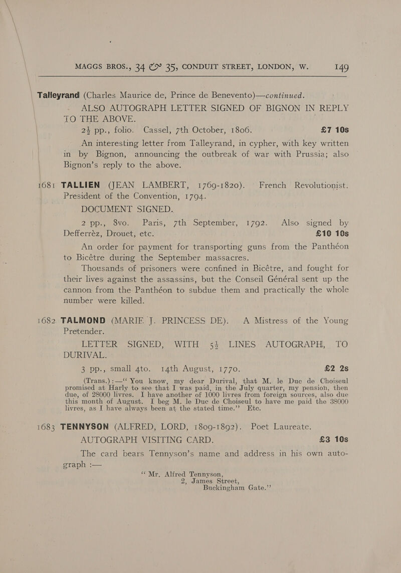 _ Talleyrand (Charles Maurice de, Prince de Benevento)—continued. ALSO AUTOGRAPH LETTER SIGNED OF BIGNON IN REPLY TOO THES ABOVE. | 24 pp., folio. Cassel, 7th October, 1806. £7 10s An interesting letter from Talleyrand, in cypher, with key written in by Bignon, announcing the outbreak of war with Prussia; also Bignon’s reply to the above. 1681 TALLIEN (JEAN LAMBERT, 1769-1820). French Revolutionist. President of the Convention, 1794. DOCUMENT SIGNED. 2 ppmewovow Pariss: 7th sseptember,..1702. © Also «signed . by Defferréz, Drouet, etc. £10 10s An order for payment for transporting guns from the Pantheon to Bicétre during the September massacres. Thousands of prisoners were confined in Bicétre, and fought for their lives against the assassins, but the Conseil Général sent up the cannon from the Panthéon to subdue them and practically the whole number were killed. 1682 TALMOND (MARIF J. PRINCESS DE). A Mistress of the Young Pretender. eee oN ee Wilh eo INES AUTOGRAPH, TO DURIVAL. 3 pp., small.4to. i4ath August, 1770. £2 2s (Trans.):—“‘ You know, my dear Durival, that M. le Duc de Choiseul promised at Harly to see that I was paid, in the July quarter, my pension, then due, of 28000 livres. I have another of 1000 livres from foreign sources, also due this month of August. I beg M. le Duc de Choiseul to have me paid the 38000 livres, as I have always been at the stated time.’”? Etc. 1683 TENNYSON (ALFRED, LORD, 1809-1892). Poet Laureate. AUTOGRAPH VISITING CARD. £3 10s The card bears Tennyson’s name and address in his own auto- graph :— “Mr. Alfred Tennyson, James Street, Buckingham Gate.”’ 3