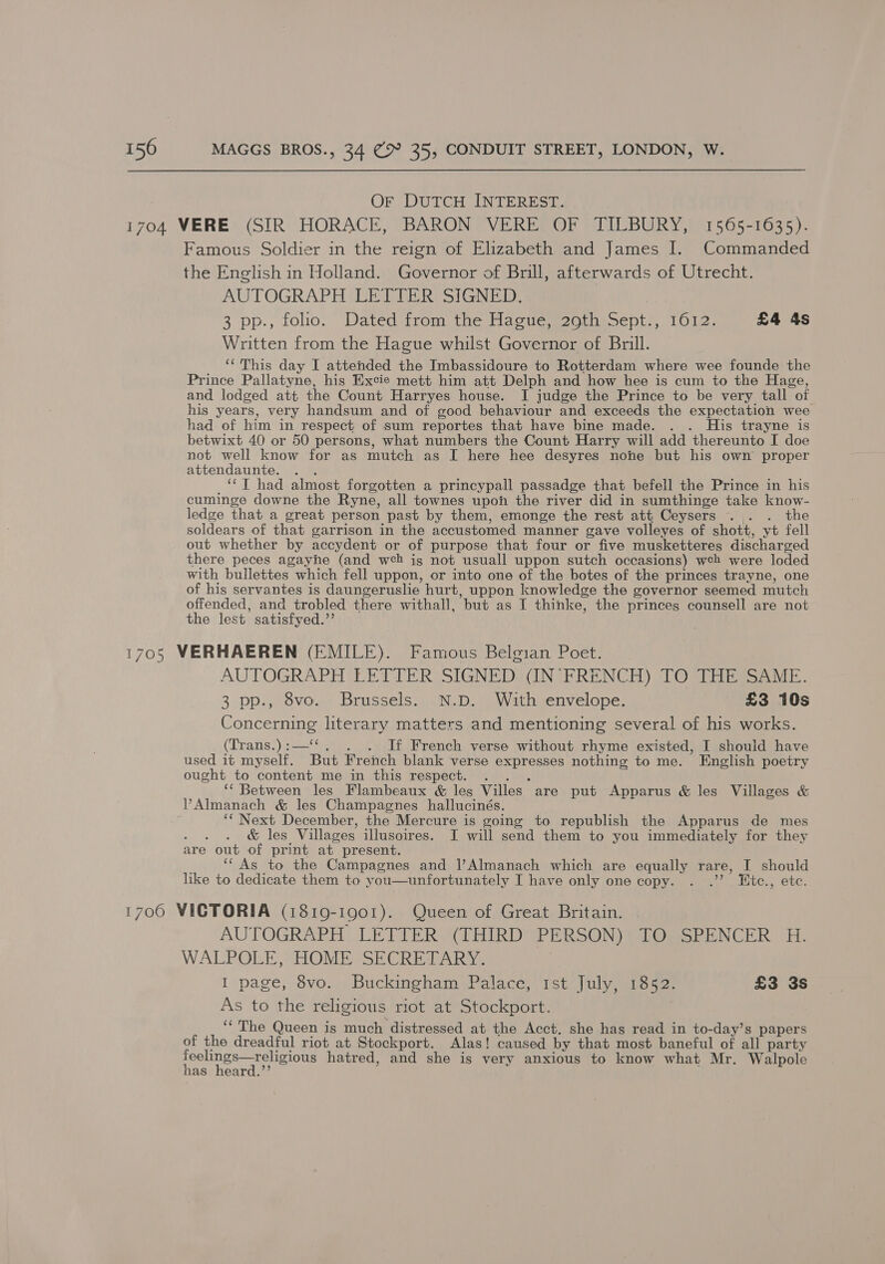 OF DUTCH INTEREST. Famous Soldier in the reign of Elizabeth and James I. Commanded the English in Holland. Governor of Brill, afterwards of Utrecht. AUTOGRAPH LETTER SIGNED. 3 pp., folio.” Dated from. the Hacie e270 ne Septh) 1012. £4 4s Written from the Hague whilst Governor of Brill. ‘‘ This day I attended the Imbassidoure to Rotterdam where wee founde the Prince Pallatyne, his Excie mett him att Delph and how hee is cum to the Hage, and lodged att the Count Harryes house. I judge the Prince to be very tall of his years, very handsum and of good behaviour and exceeds the expectation wee had of him in respect of sum reportes that have bine made. . . His trayne is betwixt 40 or 50 persons, what numbers the Count Harry will add thereunto I doe not well know for as mutch as I here hee desyres none but his own proper attendaunte. . . ‘‘T had almost forgotten a princypall passadge that befell the Prince in his cuminge downe the Ryne, all townes upon the river did in sumthinge take know- ledge that a great person past by them, emonge the rest att Ceysers .. . the soldears of that garrison in the accustomed manner gave volleyes of shott, yt fell out whether by accydent or of purpose that four or five musketteres discharged there peces agayhe (and web ig not usuall uppon sutch occasions) web were loded with bullettes which fell uppon, or into one of the botes of the princes trayne, one of his servantes is daungeruslie hurt, uppon knowledge the governor seemed mutch offended, and trobled there withall, but as I thinke, the princes counsell are not the lest satisfyed.’’ AUTOGRAPH (LETTER VSIGNEDSON RRENCH) 7 Oars SAME. 3 pp., 8vo. Brussels. N.D. With envelope. £3 10s Concerning literary matters and mentioning several of his works. (Trans.):—‘‘. . . If French verse without rhyme existed, I should have used it myself. But French blank verse expresses nothing to me. English poetry ought to content me in this respect. . . . ‘‘ Between les Flambeaux &amp; les Villes are put Apparus &amp; les Villages &amp; ‘“ Next December, the Mercure is going to republish the Apparus de mes : &amp; les Villages illusoires. I will send them to you immediately for they are out of print at present. ‘“ As to the Campagnes and lAlmanach which are equally rare, I should like to dedicate them to you—unfortunately I have only one copy. . .’’? Wtce., etc. AUTOGRAPH LETTER (THIRD PERSON) TO SPENCER H. WALPOLE, HOME SECRETARY. I page, 8vo. Buckingham Palace, Ist July, 1852. £3 3s As to the religious riot at Stockport. | ‘&lt;The Queen is much distressed at the Acct. she has read in to-day’s papers of the dreadful riot at Stockport. Alas! caused by that most baneful of all party eae hatred, and she is very anxious to know what Mr. Walpole as heard.