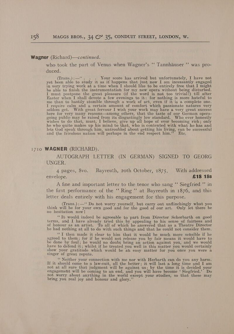  who took the part of Venus when Wagner’s ‘‘ Tannhauser ”’ was pro- duced. (Trans.):—‘‘. . . Your score has arrived but unfortunately, I have not yet been able to study it as it happens that just now I am incessantly engaged in very trying work at a time when I should like to be entirely free that 1 might be able to finish the instrumentation for my new opera without being disturbed. I must postpone the great pleasure (if the word is not too trivial!) till after Easter when I shall devote a few evenings to it: for nothing is more hateful to me than to hastily stumble through a work of art, even if it is a complete one. I require calm and a certain amount of comfort which passionate natures very seldom get. With great fervour I wish your work may have a very great success here for very many reasons—among others, that the taste of our German opera- going public may be raised from its disgustingly low standard. Who ever honestly wishes to do that, must, I believe, give up all hope of ever becoming rich; only he who quite makes up his mind to that, who is contented with what he has and lets God speak through him, untroubled about getting his living, can be successful and the frivolous nation will perhaps in the end respect him.’’ Etc. AUTOGRAPH LETTER (IN GERMAN) SIGNED TO GEORG UNGER. 4 pages, 8vo. Bayreuth, 20th October, 1875. With addressed envelope. £18 18s A fine and important letter to the tenor who sang ‘* Siegfried ”’ in the first performance of the ‘‘ Ring ’’ at Bayreuth in 1876, and this letter deals entirely with his engagement for this purpose. (Trans.) :—‘‘ Do ‘not worry yourself, but carry out unflinchingly what you think will be for your own good and for the good of our art. Only let there be no hesitation now! **Tt would indeed be agreeable to part from Director Scherbarth on good terms, and I have already tried this by appealing to his sense of fairness and of honour as an artist. To all of which he answered that as a Theatre Director he had nothing at all to do with such things and that he could not consider them. ‘‘T then made it clear to him that it would be much more sensible if he agreed to them; for if he would not release you by fair means it would have to be done by foul; he would no doubt bring an action against you, and we would have to defend it; whilst if he treated you well in this matter you would certainly show your gratitude which would be ah easy matter for you once you were a singer of great repute. _ ‘Neither your connection with me nor with Herbarth can do you any harm. If it should come to a law-suit, all the better; it will last a long time and I am not at all sure that judgment will be against us: by the time it is decided your engagemeht will be coming to an end, and you will have become ‘ Siegfried.’ Do not worry about anything in the world except your studies, so that these may bring you real joy and honour and glory.”’