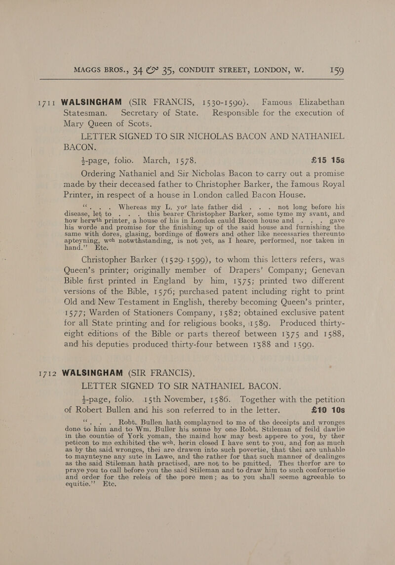 1711 WALSINGHAM (SIR FRANCIS, 1530-1590). Famous Elizabethan Statesman. Secretary of State. Responsible for the execution of Mary Queen of Scots. LETTER SIGNED TO SIR NICHOLAS BACON AND NATHANIEL BACON. 4-page, folio. March, 1578. £15 15s Ordering Nathaniel and Sir Nicholas Bacon to carry out a promise made by their deceased father to Christopher Barker, the famous Royal Printer, in respect of a house in l.ondon called Bacon House. ig . Whereas my L. yor late father did . . . not long before his disease, ‘let to . . . this bearer Christopher Barker, some tyme my svant, and now herwth printer, a house of his in London cauld Bacon house and .- . gave his worde and promise for the finishing up of the said house and furnishing the same with dores, glasing, bordinge of flowers and other like necessaries thereunto apteyning, wch notwthstanding, is not yet, as I heare, performed, nor taken in hand.”’ Ete. Christopher Barker (1529-1599), to whom this letters refers, was Queen’s printer; originally member of Drapers’ Company; Genevan Bible first printed in England by him, 1575; printed two different versions of the Bible, 1576; purchased patent including right to print Old and} New Testament in English, thereby becoming Queen’s printer, 1577; Warden of Stationers Company, 1582; obtained exclusive patent for all State printing and for religious books, 11589. Produced thirty- eight editions of the Bible or parts thereof between 1575 and 1588, and his deputies produced thirty-four between 1588 and 1599. 1712 WALSINGHAM (SIR FRANCIS), LETTER SIGNED TO SIR NATHANIEL BACON. 4-page, folio. 15th November, 1586. Together with the petition of Robert Bullen and his son referred to in the letter. £10 10s img Robt., Bullen hath complayned to me of the deceipts and wronges done to him and to Wm. Buller his sonne by one Robt. Stileman of feild dawlhe in the countie of York yoman, the maind how may best: appere to you, by ther peticon to me exhibited the web. herin closed I have sent to you, and for, as; much as by the said wronges, the] are drawen into such povertie, that thei are unhable to maynteyne any sute in Lawe, and the rather for that such manner of dealinges as the said Stileman, hath practised, are not to be pmitted. Thes therfor are to praye you to call before you the said Stileman and to draw him to such conformetie and order for the releis of the pore men; as to you shal!] seeme agreeable to equitie.’”’? Htc.