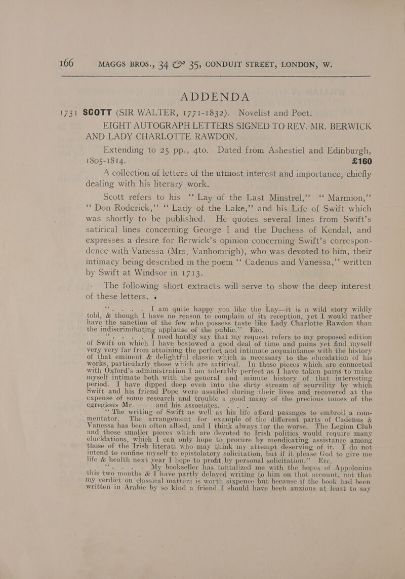 MAGGS BROS., 34 @® 35, CONDUIT STREET, LONDON, W. BoD JON aA: EIGHT AUTOGRAPH LETTERS SIGNED TO REV. MR. BERWICK AND LADY CHARLOTTE RAWDON. Extending to 25 pp., 4to. Dated from Ashestiel and Edinburgh, 1805-1814. £160 A collection of letters of the utmost interest and importance, chiefly dealing with his literary work. Scott refers to his ‘‘ Lay of the Last Minstrel,’? ‘‘ Marmion,”’ ““ Don Roderick,’’ ‘‘ Lady of the Lake,’’ and his Life of Swift which was shortly to be published. He quotes several lines from Swift’s satirical lines concerning George I and the Duchess of Kendal, and expresses a desire for Berwick’s opinion concerning Swift’s correspon- dence with Vanessa (Mrs, Vanhomrigh), who was devoted to him, their intimacy being described in the poem ‘‘ Cadenus and Vanessa,’’ written by Swift at Windsor in 1713. 6 The following short extracts will serve to show the deep interest of these letters: .&gt; ce  - . . . I am quite happy you like the Lay—it igs a wild story wildly told, &amp; though I have no reason te complain of its reception, yet I would rather have the sanction of the few who possess taste like Lady Charlotte Rawdon than the indiscriminating applause of the public.’’ Ete. ““. . . . I need hardly say that my request refers to my proposed edition of Swift on which I have bestowed a good deal of time and pains yet find myself very very far from attaining the perfect and intimate acquaintance with the history of that eminent &amp; delightful classic which is necessary to the elucidation of his works, particularly those which are satirical. In these pieces which are connected with Oxford’s administration I am tolerably perfect as I have taken pains to make myself intimate both with the general and minute history of that interesting period. I have dipped deep even into the dirty stream of scurvility by which Swift and his friend Pope were assailed during their lives and recovered at the expense of some research and trouble a good many of the precious tomes of the egregious Mr. and his associates. . . . ‘“ The writing of Swift as well as his life afford passages to embroil a com- mentator. The arrangement for example of the different parts of Cadenus &amp; Vanessa has been often allied, and I think always for the worse. The Legion Club and those smaller pieces which are devoted to Irish politics would require many elucidations, which I cah only hope to procure by mendicating assistance among those of the Irish literati who may think my attempt deserving of it. I do not intend to confine myself to epistolatory solicitation, but if it please God to give me life &amp; health next year I- hope to profit by personal solicitation.’’? Ete. - “. . . . My bookseller has tantalized me with the hopes of Appolonius this two months &amp; Ihave partly delayed writing to him on that account, not that my verdict on classical matters is worth sixpence but because if the book had been written in Arabic by so kind a friend I should have been anxious at least to say 