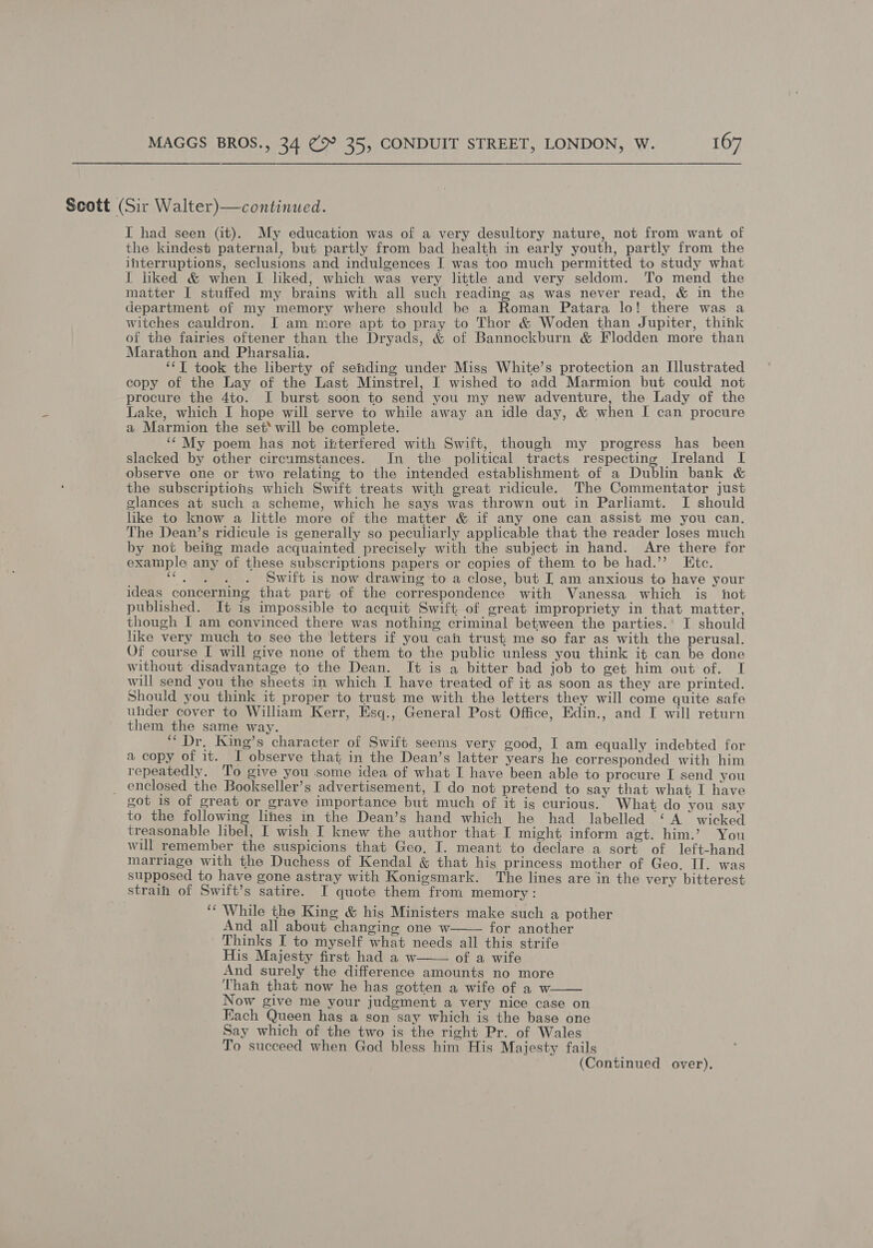 Scott (Sir Walter)—continued. I had seen (it). My education was of a very desultory nature, not from want of the kindest paternal, but partly from bad health in early youth, partly from the interruptions, seclusions and indulgences I was too much permitted to study what I liked &amp; when I liked, which was very little and very seldom. To mend the matter I stuffed my brains with all such reading as was never read, &amp; in the department of my memory where should be a Roman Patara lo! there was a witches cauldron. I am more apt to pray to Thor &amp; Woden than Jupiter, think of the fairies oftener than the Dryads, &amp; of Bannockburn &amp; Flodden more than Marathon and Pharsalia. : ‘‘T took the liberty of sending under Miss White’s protection an [Illustrated copy of the Lay of the Last Minstrel, I wished to add Marmion but could not procure the 4to. I burst soon to send you my new adventure, the Lady of the Lake, which I hope will serve to while away an idle day, &amp; when I can procure a Marmion the set‘ will be complete. ‘“ My poem has not interfered with Swift, though my progress has been slacked by other circumstances. In the political tracts respecting Ireland I observe one or two relating to the intended establishment of a Dublin bank &amp; the subscriptions which Swift treats with great ridicule. The Commentator just glances at such a scheme, which he says was thrown out in Parliamt. I should like to know a little more of the matter &amp; if any one can assist me you can, The Dean’s ridicule is generally so peculiarly applicable that the reader loses much by not being made acquainted precisely with the subject in hand. Are there for example any of these subscriptions papers or copies of them to be had.’’ Ktc. oan Swift is now drawing to a close, but I am anxious to have your ideas concerning that part of the correspondence with Vanessa which is not published. It is impossible to acquit Swift of great impropriety in that matter, though I am convinced there was nothing criminal between the parties.’ I should like very much to see the letters if you cah trust me so far as with the perusal. Of course I will give none of them to the public unless you think it can be done without ‘disadvantage to the Dean. It is a bitter bad job to get him out of. I will send you the sheets in which I have treated of it as soon as they are printed. Should you think it proper to trust me with the letters they will come quite safe uhder cover to William Kerr, Esq., General Post Office, Edin., and I will return them the same way. “Dr, King’s character of Swift seems very good, I am equally indebted for a copy of it. I observe that in the Dean’s latter years he corresponded with him repeatedly. To give you some idea of what I have been able to procure I send you _ enclosed the Bookseller’s advertisement, I do not pretend to say that what I have got is of great or grave importance but much of it ig curious. What do you say to the following lines in the Dean’s hand which he had labelled ‘A’ wicked treasonable libel, I wish I knew the author that I might inform agt. him.’ You will remember the suspicions that Geo, I. meant to declare a sort. of left-hand marriage with the Duchess of Kendal &amp; that his princess mother of Geo. IT. was supposed to have gone astray with Konigsmark. The lines are in the very bitterest strain of Swift’s satire. I quote them from memory: ‘‘ While the King &amp; his Ministers make such a pother And all about changing one w for another Thinks I to myself what needs all this strife His Majesty first had a w of a wife And surely the difference amounts no more Thanh that now he has gotten a wife of a w. Now give me your judgment a very nice case on Each Queen has a son say which is the base one Say which of the two is the right Pr. of Wales To succeed when God bless him His Majesty fails (Continued over).   