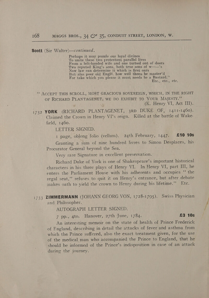 a Scott (Sir Walter)—condinued. Perhaps it may puzzle our loyal divines To unite these two protestant parallel lives From a left-handed wife and one turned out of doors Two reputed King’s sons, both true sons of w——’s Now law can determine it which is first oars But alas poor old Engl@. how well thous be master’d For take which you please it must needs be a Bastard.’’ Etc.,. etc., ete. ‘© ACCEPT THIS SCROLL, MOST GRACIOUS SOVEREIGN, WHICH, IN THE RIGHT OF RICHARD PLANTAGENET, WE DO EXHIBIT TO YOUR MAJESTY.”’ H : (K. Henry VI, Act III). 1732 YORK (RICHARD PLANTAGENET, 3RD DUKE OF, 1411-1460). Claimed the Crown in Henry VI’s reign. Killed at the battle of Wake. field, 1460. LETTER SIGNED. 1 page, oblong folio (vellum). 24th February, 1447. £10 10s Granting a ‘sum of nine hundred livres to Simon Desplaces, his Procurator General beyond the Sea. Very rare Signature in excellent preservation. Richard Duke of York is one of Shakespeare’s important historical characters in his three plays of Henry VI. In Henry VI, part II, he enters the Parliament House with his adherents and occupies ‘‘ the regal seat,’’ refuses to quit it on Henry’s entrance, but after debate makes oath to vield the crown to Henry during his lifetime.’’ Etc. 1733 ZIMMERMANN (JOHANN GEORG VON, 1728-1795). Swiss Physician and Philosopher. AUTOGRAPH LETTER SIGNED. 7 pp., 4to. Hanover, 27th June, 1784. £3 10s An interesting memoir on the state of health of Prince Frederick of Fngland, describing in detail the attacks of fever and asthma from which the Prince suffered, also the exact treatment given, for the use of the medical man who accompanied the Prince to England, that he should be informed of the Prince’s indisposition in case of an attack during the journey.