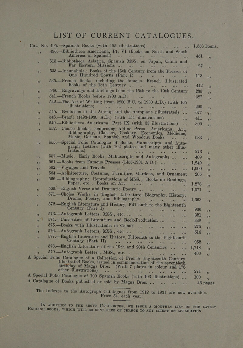 LIS) OF CURRENT CATALOGUES. Cat. No. 495.—Spanish Books (with 155 illustrations) ... nee Cease LysOO LeONIS, - 496.—Bibliotheca Americana, Pt. VI eocee on North ae South America in Spanish) sey ph ear Be 515.—Bibliotheca Asiatica, Spanish MSS. on Japan, ‘Ching aad Far Bastern Missions .... Bln igs Pe 533.—Incunabula: Books of the 15th Oaitice from ee Praece of One Hundred Towns (Part I)... PYG Sate fs 535.—French Books, including the famous Waris ‘Tlhaspeated Books of the 18th Century ... 442 ,, v4 539.—Engravings and Etchings from the 15th to ake 19th entacs 2380 255 is 541.—French Books before 1700 A.D. ae Biot pumas! FP 542.—The Art of Writing (from 2800 B.C. to 1930 he D. ) (with 165 illustrations) DOP ne 545.—Evolution of the heaanie ad ihe peeling Caneeitedy pis 677 *.-,, a 546.—Brazil (1498-1980 A.D.) (with 154 illustrations) Rest eeamerie 4b eee ie ci 649.—Bibliotheca Americana, Part IX (with 33 illustrations) ... 300 ,, ne 552.—Choice Books, comprising Aldine Press, Americana, Art, Bibliography, Classics, Cookery, Economics, Medicine, Music, German, Spanish and Woodcut Books... 933s, 555.—Special Folio Catalogue of Books, Manuscripts, and Ane graph Letters Gath 102 plates and a other Pe PRAGA OTIS Bee Fair teen Vln ey ita ah, , P 4 vere FA 557.—Music: Early Books: Mayueenia and Antooraphs Sa oils 409 _ ,, es 561.—Books from Famous Phas (id pba tye tod Ds miiid ts cae tn be OAC * 562.—Voyages and Travels a Se L000) 5 Le 564. ate eee Costume, Paraitucs Gacdene) ae Grsamant 205, rt 566.—Bibliography ; production: of MSS.; Books on Bindings, Paper, etc.; Books on Art ...... Fee Ue seal he a ERE UW-Y ite eee if 569. English Verse ‘ahd Dramatic Poetry . ate EO elon: “p 571.—Choice Works in English Eicrinues, Biography, History, Drama, Poetry, and Bibliography ; Baten ss MS 072.—English Literature and History, ane oats fy the » Bighteenth Century (Part I) : 906-3,; my 573.—Autograph Letters, MSS., ae Eph ifs Wakes ear Slain esa ots Oar » | 674.—Curiosities of Literature and Have Peodiiction aie Py heat swath wt AO as, oe - 575.—Books with Illustrations in Colour ... ... ... ... .. Bis, 2 576.—Autograph Letters, MSS., etc... .. SiGe. bp 577.—English Literature and History, Fifteenth i ae Bighteenth Century (Part II) 962-75 FS 578.—English Literature of the 19th a 20th Gorrie bil h, ara AS ey Ae hata 579.—Autograph Letters, MSS., etc. ... .. 400 ,, A Spcoiak Folio Catalogue of a Collection of French? Hisihteanth Cantiny Illustrated Books, issued in commemoration of the seventieth birthday of Maggs Bros. or 7 Bietes in colour and 176 other illustrations) ... 9 SRE A Special Folio Catalogue of 100 Spanish abies “Cerithi 103 eirisitnaak LOGS 75 A Catalogue of Books published or sold by Mager. Brogan. c cs. trea 46 pages. The Indexes to the Autograph Catalogues from 1912 to 1931 are now available. Price 5s. each year. IN ADDITION TO THE ABOVE CATALOGUES, WE ISSUE A MONTHLY LIST OF THE LATEST ENGLISH BOOKS, WHICH WILL BE SENT FREE OF CHARGE TO ANY CLIENT ON APPLICATION,
