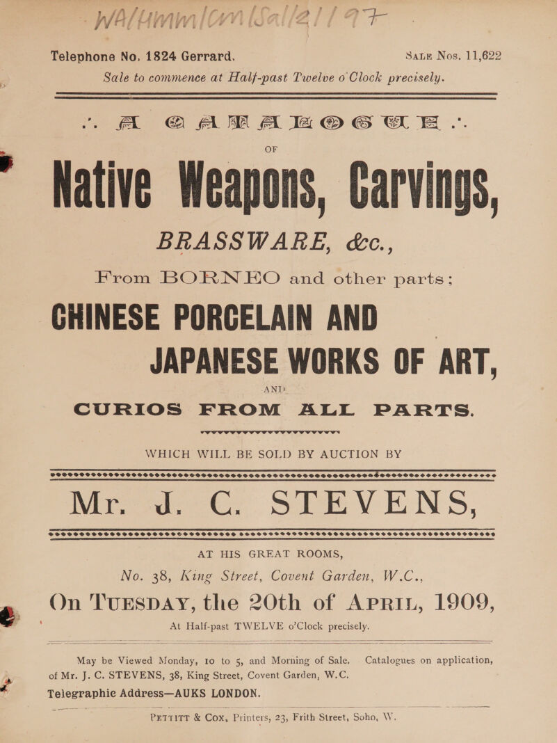 Po aery f s f yf f y ey ey a @ ee P| fs Oy é f f Ty f “a g f a fist ¢ we ae 3 x /j rd ff 1 £ ef td } 4 Fae * &gt;» Walt (WN IWS ALAS fT 7 i) Telephone No, 1824 Gerrard, SaLE Nos. 11,622 Sale to commence at Half-past Twelve 0 Clock precisely.   A CGCAMAHOG WE Native Weapons, Carving - BRASSWARE, &amp;c., CHINESE PORCELAIN AND JAPANESE WORKS OF ART, AND CURIOS FROM ALL PARTS.  s  WHICH WILL BE SOLD BY AUCTION BY  SOSSPSSSSCOPSSSOPWVSGSGHPOSHGSSGSOVOSSSSGSSOGVSSGFSSVSOSHSPGSHSSSSHSSOGSHOHSESDSSSOHDOCHSS SHH SCSCVOOS OCHS SS TT IT ET LE TILL EDO DLE SFMT (PS LE LEED OLE I, CELT I SEI TL DEELEY LEE A IO DSI A DE DEI SEIT DS REN IE I IE LIT ALE TEAL ELLA OOOO IDOLE DOLD CEE IOI Mr. Jd. CG. STEVENS, SSCSCSSSSESHSSSOHSHOSSSETSSSOEOLOOD 2S SSSSSSSFSHSHSFSSSHSFSSHSHSFOSSOSGSSSSHOSFSSSSHSOSSOSOSSOD AT HIS GREAT ROOMS, ING. 30, ines ourect, Covent Garden, W.C., On TUESDAY, the 20th of APRIL, 1909, i ¢ At Half-past TWELVE o’Clock precisely.     May be Viewed Monday, Io to 5, and Morning of Sale. Catalogues on application, of Mr. J.C. STEVENS, 38, King Street, Covent Garden, W.C. a Telegraphic Address—AUKS LONDON.  ea PITT &amp; Con Printers, 23 | Frith Street, Soho, W.