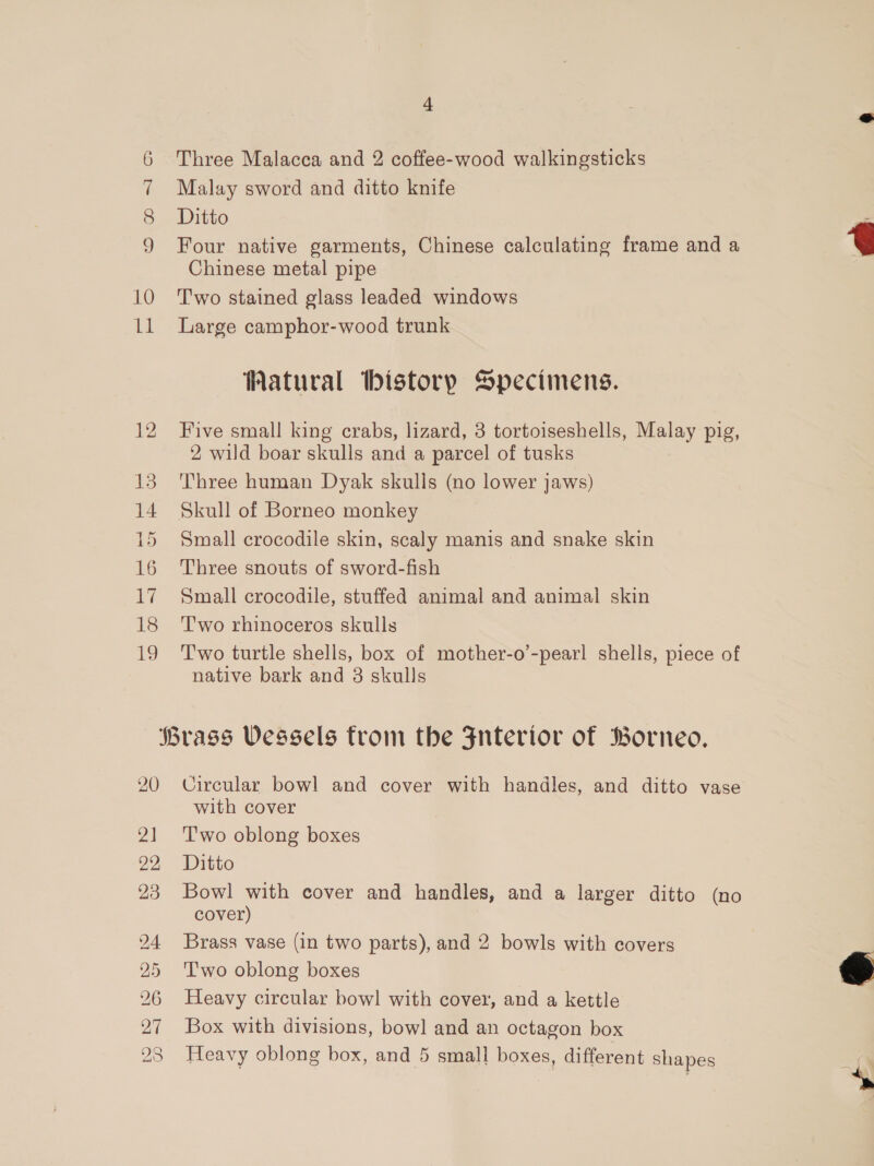 10 Ll 12 13 14 15 16 Vi 18 15, 4 Three Malacca and 2 coffee-wood walkingsticks Malay sword and ditto knife Ditto Four native garments, Chinese calculating frame and a Chinese metal pipe Two stained glass leaded windows Large camphor-wood trunk Watural bistory Specimens. Five small king crabs, lizard, 3 tortoiseshells, Malay pig, 2 wild boar skulls and a parcel of tusks Three human Dyak skulls (no lower jaws) Small crocodile skin, scaly manis and snake skin Three snouts of sword-fish Small crocodile, stuffed animal and animal skin Two rhinoceros skulls T'wo turtle shells, box of mother-o’-pearl shells, piece of native bark and 3 skulls 20 2] 22 23 24 25 Circular bowl and cover with handles, and ditto vase with cover T'wo oblong boxes Ditto Bowl with cover and handles, and a larger ditto (no cover) Brass vase (in two parts), and 2 bowls with covers Two oblong boxes Heavy circular bow! with cover, and a kettle Box with divisions, bowl and an octagon box Heavy oblong box, and 5 small boxes, different shapes  