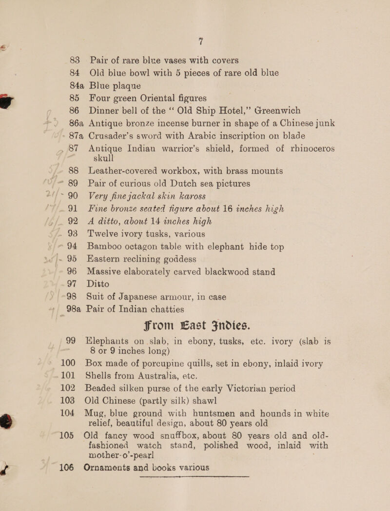 (® 84 84a 85 86 86a 87a 88 90 91 96 of 98 99 100 101 102 103 104 105 106 7 Old blue bowl with 5 pieces of rare old blue Blue plaque Four green Oriental figures Dinner bell of the ‘‘ Old Ship Hotel,’ Greenwich Antique bronze incense burner in shape of a Chinese junk Crusader’s sword with Arabic inscription on blade Autique Indian warrior’s shield, formed of rhinoceros skull Leather-covered workbox, with brass mounts Pair of curious old Dutch sea pictures Very finejackal skin kaross Fine bronze seated figure about 16 inches high A ditto, about 14 wches high Twelve ivory tusks, various Bamboo octagon table with elephant hide top Eastern reclining goddess Massive elaborately carved blackwood stand Ditto Suit of Japanese armour, in case Pair of Indian chatties From Last Fndies. Klephants on slab, in ebony, tusks, etc. ivory (slab is 8 or 9 inches long) Box made of porcupine quills, set in ebony, inlaid ivory Shells from Australia, etc. Beaded silken purse of the early Victorian period Old Chinese (partly silk) shawl Mug, blue ground with huntsmen and hounds in white relief, beautiful design, about 80 years old Old fancy wood snuffbox, about 80 years old and old- mother-o’-pear! Ornaments and books various