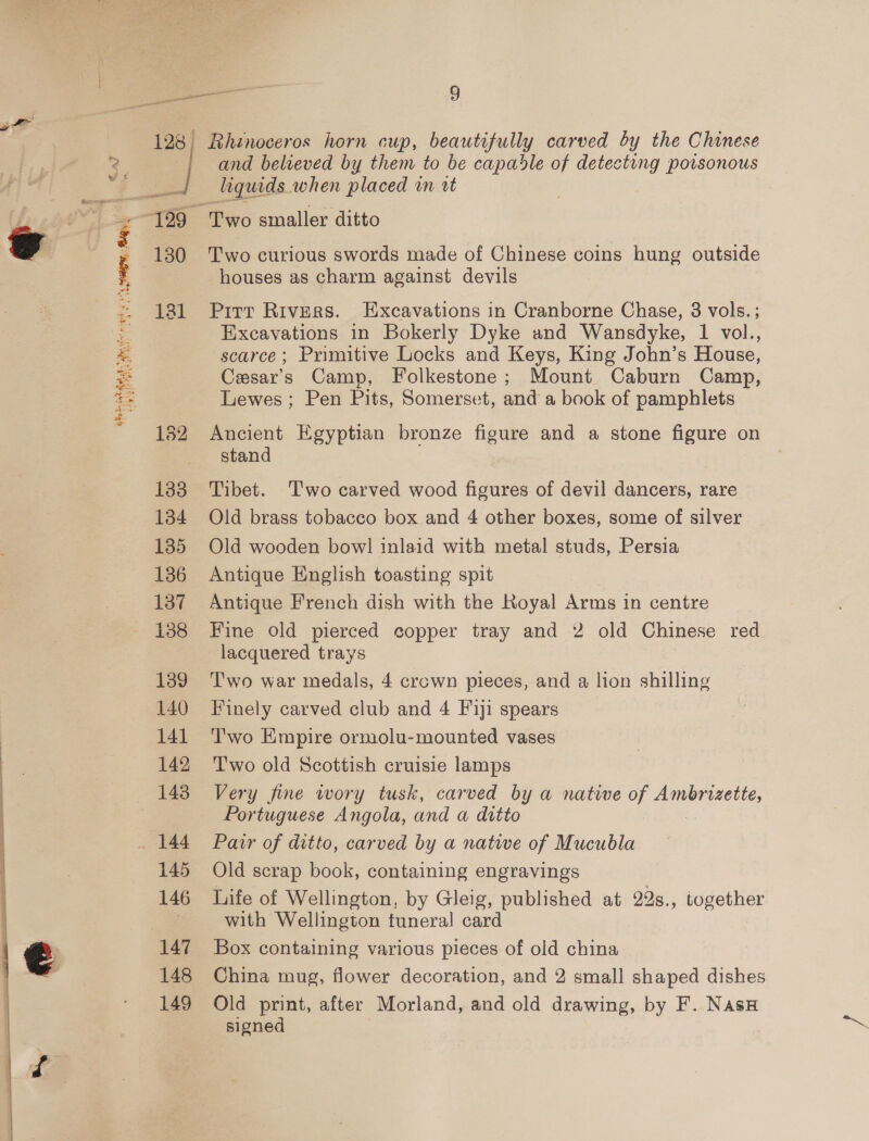 i Kanna ye . epee Bay Paes 2 at as \ ff on ST) ea? Hyde Enh, Ve ahee Ea LAN opi ght inci 130 131 132 138 134 135 136 137 138 139 140 141 142 143 144 145 146 147 148 149 ho 9 Rhinoceros horn cup, beautifully carved by the Chinese and believed by them to be capadle of detecting poisonous liquids when placed in it Two smaller ditto Two curious swords made of Chinese coins hung outside houses as charm against devils Pitt Rivers. Excavations in Cranborne Chase, 3 vols.; Excavations in Bokerly Dyke and Wansdyke, 1 vol., scarce; Primitive Locks and Keys, King John’s House, Cesar’s Camp, Folkestone; Mount Caburn Camp, Lewes ; Pen Pits, Somerset, and a book of pamphlets Ancient Egyptian bronze figure and a stone figure on stand Tibet. Two carved wood figures of devil dancers, rare Old brass tobacco box and 4 other boxes, some of silver Old wooden bow! inlaid with metal studs, Persia Antique English toasting spit Antique French dish with the Royal Arms in centre Fine old pierced copper tray and 2 old Chinese red lacquered trays Two war medals, 4 crown pieces, and a lion shilling Finely carved club and 4 F1j1 spears T'wo Empire ormolu-mounted vases Two old Scottish cruisie lamps Very fine wory tusk, carved by a native of Ambrizette, Portuguese Angola, and a ditto Patr of ditto, carved by a natwe of Mucubla Old scrap book, containing engravings Life of Wellington, by Gleig, published at 22s., together with Wellington tuneral card Box containing various pieces of old china China mug, flower decoration, and 2 small shaped dishes Old print, after Morland, and old drawing, by F. NasH# signed .