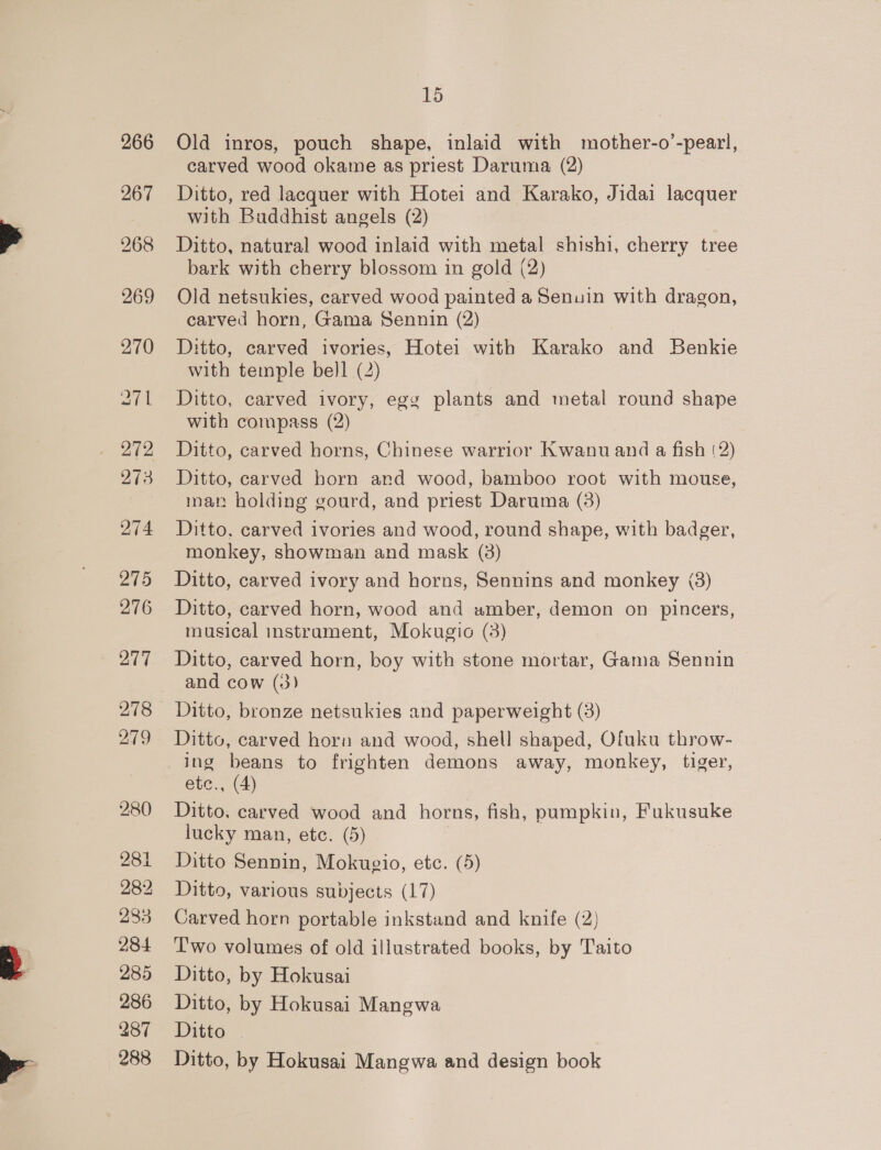 266 267 268 269 270 aee 273 O74 275 276 277 278 279 280 281 282 283 284 285 286 287 288 15 Old inros, pouch shape, inlaid with mother-o’-pearl, carved wood okame as priest Daruma (2) Ditto, red lacquer with Hotei and Karako, Jidai lacquer with Buddhist angels (2) Ditto, natural wood inlaid with metal shishi, cherry tree bark with cherry blossom in gold (2) Old netsukies, carved wood painted a Senuin with dragon, carved horn, Gama Sennin (2) Ditto, carved ivories, Hotei with Karako and Benkie with temple bell (2) Ditto, carved ivory, egg plants and metal round shape with compass (2) Ditto, carved horns, Chinese warrior Kwanu and a fish (2) Ditto, carved born and wood, bamboo root with mouse, man holding gourd, and priest Daruma (3) Ditto, carved ivories and wood, round shape, with badger, monkey, showman and mask (3) Ditto, carved ivory and horns, Sennins and monkey (3) Ditto, carved horn, wood and amber, demon on pincers, musical instrament, Mokugio (3) Ditto, carved horn, boy with stone mortar, Gama Sennin and cow (3) Ditto, bronze netsukies and paperweight (3) Ditto, carved horn and wood, shell shaped, Ofuku throw- ing beans to frighten demons away, monkey, tiger, etc., (4) Ditto, carved wood and horns, fish, pumpkin, Fukusuke lucky man, etc. (5) Ditto Sennin, Mokugio, etc. (5) Ditto, various subjects (17) Carved horn portable inkstand and knife (2) Two volumes of old illustrated books, by Taito Ditto, by Hokusai Ditto, by Hokusai Mangwa Ditto Ditto, by Hokusai Mangwa and design book