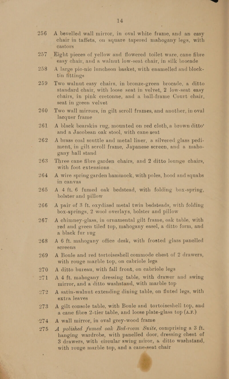  14 A bevelled wall mirror, in oval white frame, and an easy chair in taffeta, on square tapered mahogany legs, with castors Eight pieces of yellow and flowered toilet ware, cane fibre easy chair, and a walnut low-seat chair, in silk broeade A large pic-nic luncheon basket, with enamelled and block- tin fittings Two walnut easy chairs, in bronze-green brocade, a ditto chairs, in pink cretonne, and a ball-frame Court chair, seat in green velvet Two wall mirrors, in gilt scroll frames, and another, in oval lacquer frame A black bearskin rug, mounted on red cloth, a brown ditto’ and a Jacobean oak stool, with cane seat A brass coal scuttle and metal liner, a silvered glass pedi- ment, in gilt scroll frame, Japanese screen, and a maho- gany hall stand Three cane fibre garden chairs, and 2 ditto lounge chairs, with foot extensions A wire spring garden hammock, with poles, hood and squabs in canvas A 4 ft. 6 fumed oak bedstead, with folding box-spring, bolster and pillow A pair of 3 ft. oxydized metal twin bedsteads, with folding box-springs, 2 wool overlays, bolster and pillow A chimney-glass, in ornamental gilt frame, oak table, with red and green tiled top, mahogany easel, a ditto form, and a black fur rug A 6 ft. mahogany office desk, with frosted glass panelled screens A Boule and red tortoiseshell commode chest of 2 drawers, with rouge marble top, on cabriole legs A ditto bureau, with fall front, on cabriole legs A 4 ft. mahogany dressing table, with drawer and swing mirror, and a ditto washstand, with marble top A satin-walnut extending dining table, on fluted legs, with extra leaves A gilt console table, with Boule and tortoiseshell top, and a cane fibre 2-tier table, and loose plate-glass top (A.F.) A wall mirror, in oval grey-wood frame _ A polished fumed oak Bed-room Sucte, comprising a 3 it. hanging wardrobe, with panelled door, dressing chest of 3 drawers, with circular swing miror, a ditto washstand, with rouge marble top, and a cane-seat chair =i