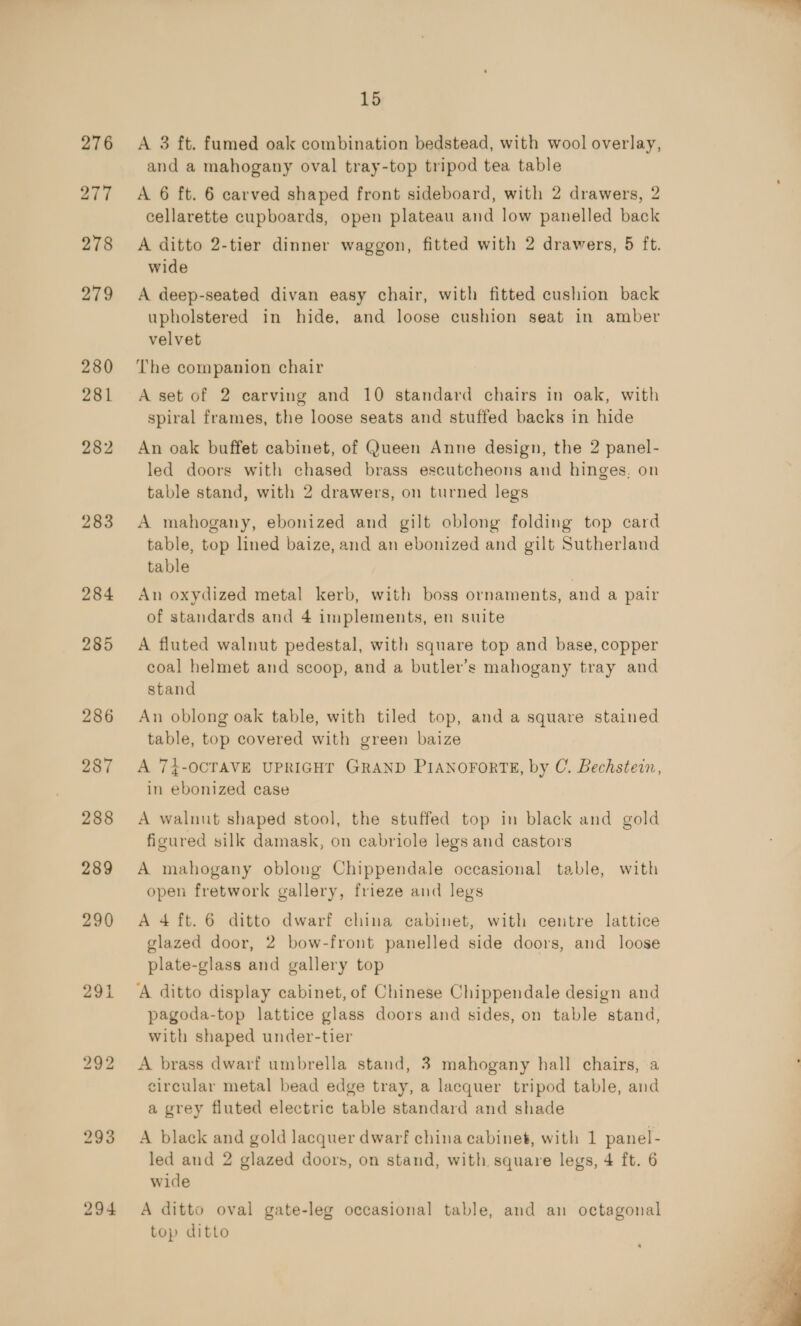 276 277 278 279 280 281 282 283 284 285 293 15 A 3 ft. fumed oak combination bedstead, with wool overlay, and a mahogany oval tray-top tripod tea table A 6 ft. 6 carved shaped front sideboard, with 2 drawers, 2 cellarette cupboards, open plateau and low panelled back A ditto 2-tier dinner waggon, fitted with 2 drawers, 5 ft. wide A deep-seated divan easy chair, with fitted cushion back upholstered in hide, and loose cushion seat in amber velvet The companion chair A set of 2 carving and 10 standard chairs in oak, with spiral frames, the loose seats and stuffed backs in hide An oak buffet cabinet, of Queen Anne design, the 2 panel- led doors with chased brass escutcheons and hinges. on table stand, with 2 drawers, on turned legs A mahogany, ebonized and gilt oblong folding top card table, top lined baize, and an ebonized and gilt Sutherland table An oxydized metal kerb, with boss ornaments, and a pair of standards and 4 implements, en suite A fluted walnut pedestal, with square top and base, copper coal helmet and scoop, and a butler’s mahogany tray and stand An oblong oak table, with tiled top, and a square stained table, top covered with green baize A 7£-OCTAVE UPRIGHT GRAND PIANOFORTE, by C. Bechstein, in ebonized case A walnut shaped stool, the stuffed top in black and gold figured silk damask, on cabriole legs and castors A mahogany oblong Chippendale occasional table, with open fretwork gallery, frieze and legs A 4 ft. 6 ditto dwarf china cabinet, with certre lattice glazed door, 2 bow-front panelled side doors, and loose plate-glass and gallery top A ditto display cabinet, of Chinese Chippendale design and pagoda-top lattice glass doors and sides, on table stand, with shaped under-tier A brass dwarf umbrella stand, 3 mahogany hall chairs, a circular metal bead edge tray, a lacquer tripod table, and a grey fluted electric table standard and shade A black and gold lacquer dwarf china cabinet, with 1 panel- led and 2 glazed doors, on stand, with square legs, 4 ft. 6 wide A ditto oval gate-leg occasional table, and an octagonal top ditto 