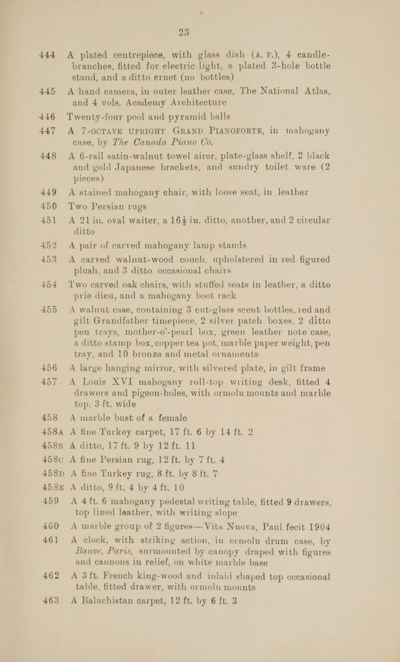 444 445 455 456 457 458 458A 458B 458c 458pD 458E 459 460 461 462 23 A plated centrepiece, with glass dish (A. F.), 4 candle- branches, fitted for electric light, a plated 3-hole bottle stand, and a ditto cruet (no bottles) A hand camera, in outer leather case, The National Atlas, and 4 vols. Academy Architecture Twenty-four pool and pyramid balls A 7-OCTAVE UPRIGHT GRAND PIANOFORTE, in mahogany case, by The Canada Piano Co. A 6-rail satin-walnut towel airer, plate-glass shelf, 2 black and gold Japanese brackets, and sundry toilet ware (2 pieces ) A stained mahogany chair, with loose seat, in leather Two Persian rugs A 21in. oval waiter, a 164 in. ditto, another, and 2 circular ditto A pair of carved mahogany lamp stands A carved walnut-wood couch, upholstered in red figured plush, and 3 ditto occasional chairs Two carved oak chairs, with stuffed seats in leather, a ditto prie dieu, and a mahogany boot rack A walnut case, containing 3 cut-glass scent bottles, red and gilt Grandfather timepiece, 2 silver patch boxes, 2 ditto pen trays, mother-o’-pearl box, green leather note case, a ditto stamp box, copper tea pot, marble paper weight, pen tray, and 10 bronze and metal ornaments A large hanging mirror, with silvered plate, in gilt frame A Louis XVI mahogany roll-top writing desk, fitted 4 drawers and pigeon-holes, with ormolu mounts and marble top, 3 ft. wide A marble bust of a female A fine Turkey carpet, 17 ft. 6 by 14 ft. 2 A ditto, 17 ft. 9 by 12 ft. 11 A fine Persian rug, 12 ft. by 7 ft. 4 A fine Turkey rug, 8 ft. by 8 ft. 7 A ditto, 9 ft. 4 by 4 ft. 10 A 4ft. 6 mahogany pedestal writing table, fitted 9 drawers, top lined leather, with writing slope A marble group of 2 figures—Vita Nuova, Paul fecit 1904 A clock, with striking action, in ormolu drum case, by Bauve, Paris, surmounted by canopy draped with figures and cannons in relief, on white marble base A 3ft. French king-wood and inlaid shaped top occasional table, fitted drawer, with ormolu mounts