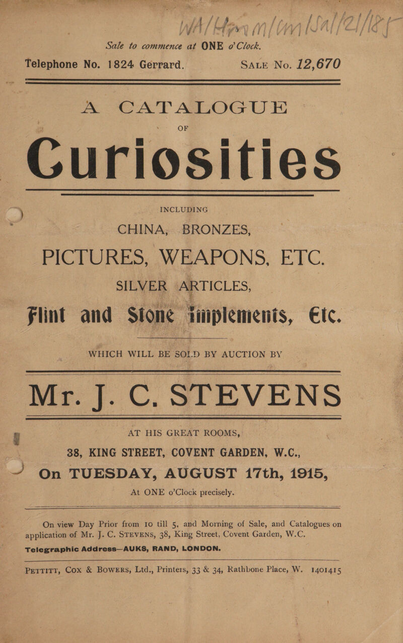 f A t f 7 Yds ¢ « 4 if f f ¢ il ‘ f a ia y Ly f i j v 5 ¢ ; é Sale to commence at ONE o’ Clock. Telephone No. 1824 Gerrard. SALE No. 12,670   A CATALOGU E Curiosities ) INCLUDING CHINA, BRONZES, PICTURES, WEAPONS, ETC. SILVER aes flint and— Stone cadiammid €lc.   WHICH WILL BE. Sol. D BY AUCTION BY Mr. J. C. STEVENS y AT HIS GREAT ROOMS, 38, KING STREET, COVENT GARDEN, W.C., | ~/ On TUESDAY, AUGUST 17th, 1945, At ONE o’Clock precisely.       On view Day Prior from to till 5, and Morning of Sale, and Catalogues on application of Mr. J. C. STEVENS, 38, King Street, Covent Garden, W.C. Telegraphic Address—AUKS, RAND, LONDON.  Pettitt, Cox &amp; Bowers, Ltd., Printers, 33 &amp; 34, Rathbone Place, W. 1401415