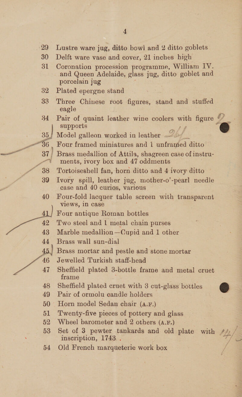 29 30 31 7, 8 , 37 | a. “ 38 4 Lustre ware jug, ditto bowl and 2 ditto goblets Delft ware vase and cover, 21 inches high Coronation procession programme, William Ly. and Queen Adelaide, glass jug, ditto goblet and porcelain jug Plated epergne stand Three Chinese root figures, stand and stuffed eagle Pair of quaint leather wine el ccs hee figure © ” “3 supports P Model galleon worked in fdathen Four framed miniatures and i unfranded Aitto Brass medallion of Attila, shagreen case of instru- ments, ivory box and 47 oddments Tortoiseshell fan, horn ditto and 4 ivory ditto Ivory spill, leather jug, mother-o’-pear! needle case and 40 curios, various Four-fold lacquer table screen with transparent views, 1n case Four antique Roman bottles Two steel and 1 metal chain purses Marble medallion—-Cupid and 1 other Brass wall sun-dial Brass mortar and pestle and stone mortar Jewelled Turkish staff-head Sheffield plated 3-bottle frame and metal cruet frame Sheffield plated cruet with 3 cut-glass bottles ee] Pair of ormolu candle holders Twenty-five pieces of pottery and glass Set of 3 pewter tankards and old plate with PH, inscription, 1743. . Old French mateaieteee work box i