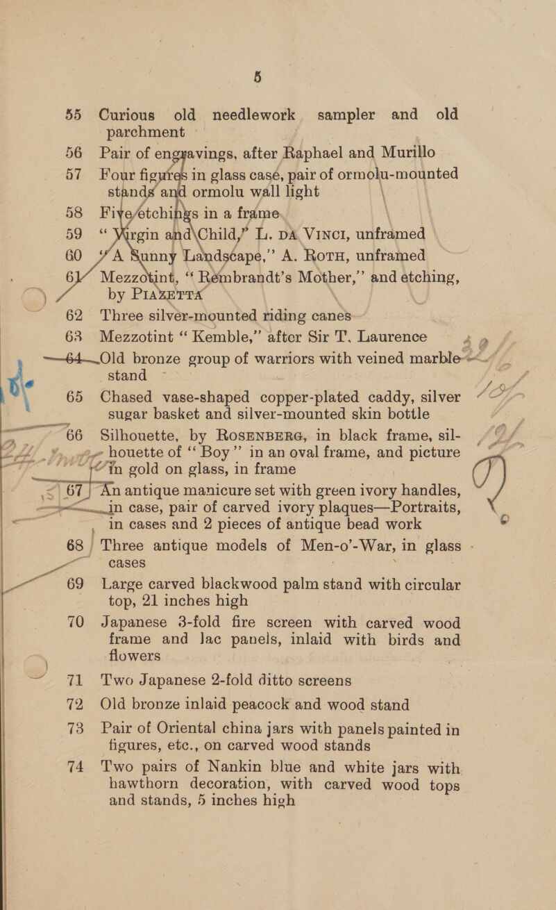55 Curious old needlework sampler and old parchment — Pair of engyavings, after Raphael and Murillo in glass case, pair of ormolu- mounted ormolu wall light \ ines in a frame.  by PIAZETTA. : 62 Three silver-mounted riding canes 63 Mezzotint ‘“‘ Kemble,” after Sir T, Laurence 49 ——-64— Old bronze group of warriors with veined marble stand ~~ sugar basket and silver-mounted skin bottle a Silhouette, by RosHNBERG, in black frame, sil- L/D, ~ houette of ‘‘ Boy”’ in an oval frame, and picture “Yn gold on glass, in frame ay n antique manicure set with green ivory uandtes, &gt;—..Jn case, pair of carved ivory plaques—Portraits, _ In cases and 2 pieces of antique bead work 68 Three antique models of Men- -0’ -War, 1 in plage en ; cases -— 69 Large carved blackwood eee stand with circular top, 21 inches high 70 Japanese 3-fold fire screen with carved. wood frame and Jac panels, inlaid with birds and flowers — 71 ~Two Japanese 2-fold ditto screens 72 Old bronze inlaid peacock and wood stand 73 Pair of Oriental china jars with panels painted in ficures, etc., on carved wood stands 74 Two pairs of Nankin blue and white jars with hawthorn decoration, with carved wood tops and stands, 5 inches high