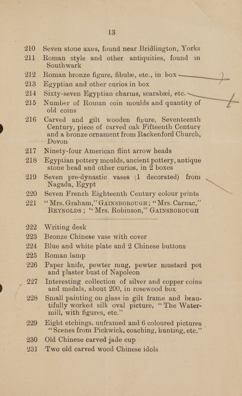 212 213 214 215 216 217 218 219 220 221 222 223 224 225 226 227 228 229 230 231 13 Roman style and other antiquities, found in Southwark Roman bronze figure, fibule, etc., in box pee ee oe Egyptian and other curios in box Sixty-seven Egyptian charms, scarabeel, etc. / Number of Roman coin moulds and quantity of as old coins Carved and gilt wooden figure, Seventeenth Century, piece of carved oak Fifteenth Century and a bronze ornament from Rackenford Church, Ninety-four American flint arrow heads. Egyptian pottery moulds, ancient pottery, antique stone head and other curios, in 2 boxes Seven pre-dynastic vases (1 decorated) from | Nagada, Egypt | eo Seven French Highteenth Century colour prints ‘‘Mrs. Graham,” GAINSBOROUGH; “ Mrs. Carnac,” REYNOLDS; ‘‘ Mrs. Robinson,’ GAINSBOROUGH  Writing desk Bronze Chinese vase with cover Blue and white plate and 2 Chinese buttons Roman lamp Paper knife, pewter mug, pewter mustard pot and plaster bust of Napoleon ae Interesting collection of silver and copper coins and medals, about 200, in rosewood box | Small] painting on glass in gilt frame and beau- tifully worked silk oval picture, ‘“‘ The Water- mill, with figures, etc.” ; | uy Eight etchings, unframed and 6 coloured pictures - “Scenes from Pickwick, coaching, hunting, etc.”’ Old Chinese carved jade cup