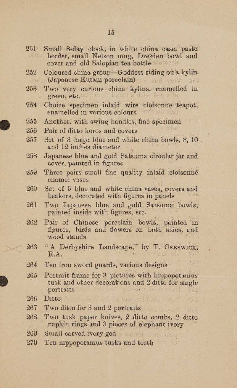 252 254 255 256 257 258 259 260 261 263 264 265 266 268 269 2,70 15 Small 8-day clock, in white china case, paste: border, small Nelson mug, yeaa saci and cover and old Salopian tea bottle « Coloured china group—Goddess ee ick ona + kylity (Japanese Kutani porcelain) 1 yn : ereen, etc. enamelled in various colours — Another, with swing handles, fine ees Pair of ditto koros and covers Set of 3 large blue and white china bowls, 8, 10 and 12 inches diameter Japanese blue and gold Satsuma circular j jar and cover, painted 1 in figures enamel vases | Set of 5 blue and white china vases, covers and beakers, decorated with figures 1 1n panels . Two Japanese blue and gold Satsuma: bowls, painted inside with figures, etc. Pair of Chinese porcelain bowls, ‘painted - “in figures, birds and flowers on ‘doth sides, Le wood stands R.A. Ten iron sword guards, various designs Portrait frame for 3 pictures with hippopotamus tusk and other decorations and 2 a ditto for age portraits : 2 ie Ditto fi Two tusk paper knives, 2 ditto combs, 2 ditto napkin rings and 3 pieces of slept) ivory Small carved ivory god - .. Ten hippopotamus tusks ‘and teeth