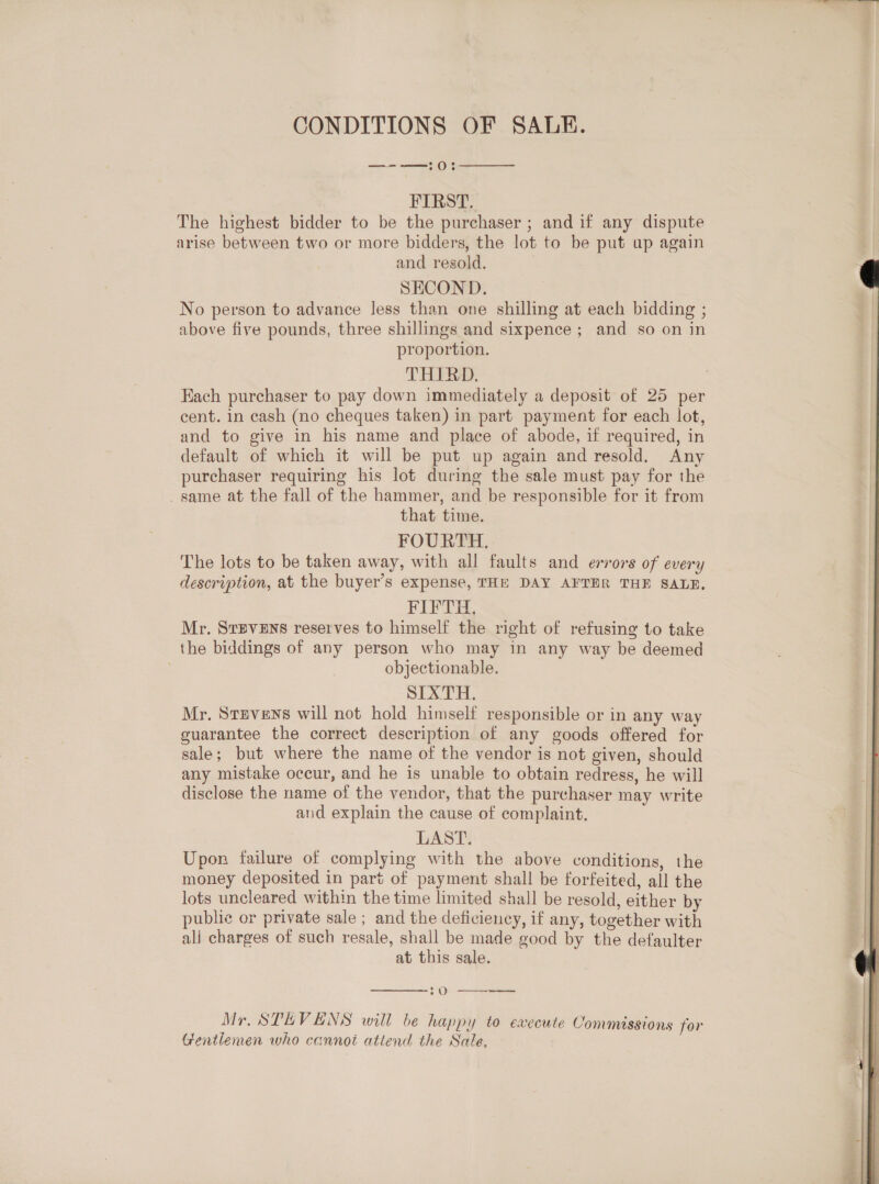 CONDITIONS OF SALE. —--—:0:  FIRST. The highest bidder to be the purchaser ; and if any dispute arise between two or more bidders, the lot to be put ap again and resold. SECOND. No person to advance less than one shilling at each bidding ; above five pounds, three shillings and sixpence; and so on in proportion. THIRD. cent. in cash (no cheques taken) in part payment for each lot, and to give in his name and place of abode, if required, in default of which it will be put up again and resold. Any purchaser requiring his lot during the sale must pay for the _ same at the fall of the hammer, and be responsible for it from that time. FOURTH. The lots to be taken away, with all faults and errors of every description, at the buyer’s expense, THE DAY AFTER THE SALE. FIFTH. Mr. Stevens reserves to himself the right of refusing to take the biddings of any person who may in any way be deemed objectionable. SIXTH. Mr. Stevens will not hold himself responsible or in any way guarantee the correct description of any goods offered for sale; but where the name of the vendor is not given, should any mistake occur, and he is unable to obtain redress, he will disclose the name of the vendor, that the purchaser may write and explain the cause of complaint. LAST. Upon failure of complying with the above conditions, the money deposited in part of payment shall be forfeited, all the lots uncleared within the time limited shall be resold, either by public or private sale ; and the deficiency, if any, together with alj charges of such resale, shall be made good by the defaulter at this sale.  oOo--=- Mr. STEVENS will be happy to execute Commissions for Gentlemen who cannot attend the Sale, 