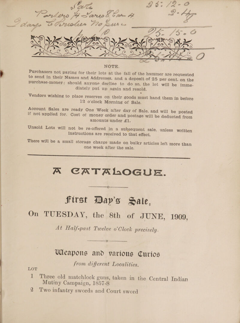        oS Le. eS i ae J et Ca “yet i “ard theo J Sar &amp; Cam  “) i , - ae eo’ Cy , ee Pee Cruitdde we’ Bante CAIRO //O frie Cos ia oro - sh A fo = eee e NOTE. Purchasers not paying for their lots at the fall of the hammer are requested purchase-money; should anyone decline to do so, the lot will be imme- diately put up again and resold. ® Vendors wishing to place reserves on their goods must hand them in before 12 o’clock Morning of Sale. Account Sales are ready One Week after day of Sale, and will be posted if not applied for. Cost of money order and postage will be deducted from amounts under £1. Unsold Lots will not be re-offered in a subsequent sale, unless written instructions are received to that effect. There will be a small storage charge made on bulky articles left more than One week after the sale. ee ee K CATALOGUE. O First May's Sale, On TUESDAY, the 8th of JUNE, 1909, At Half-past Twelve o’Clock precisely. oO ee Weapons and various Curios from different Localities. LOT 1 Three old matchlock guns, taken in the Central Indian Mutiny Campaign, 1857-8 4 Two infantry swords and Court sword