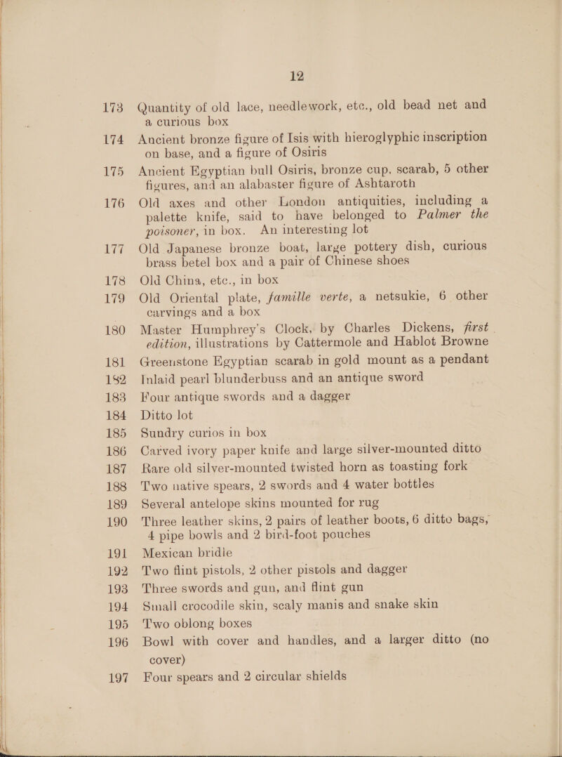   173 L74 175 176 Ly 178 a Aes, 180 181 182 183 184 185 186 187 188 189 190 191 192 193 194 195 196 197 12 Quantity of old lace, needlework, etc., old bead net and a curious box Ancient bronze figure of Isis with hieroglyphic inseription on base, and a figure of Osiris Ancient Egyptian bull Osiris, bronze cup, scarab, 5 other fivures, and an alabaster figure of Ashtaroth Old axes and other London antiquities, including a palette knife, said to have belonged to Palmer the poisoner, in box. An interesting lot Old Japanese bronze boat, large pottery dish, curious brass betel box and a pair of Chinese shoes Old China, etc., in box Old Oriental plate, famille verte, a netsukie, 6 other carvings and a box Master Humphrey's Clock, by Charles Dickens, first . edition, illustrations by Cattermole and Hablot Browne Greenstone Egyptian scarab in gold mount as a pendant Inlaid pearl blunderbuss and an antique sword Four antique swords and a dagger Ditto lot Sundry curios in box Carved ivory paper knife and large silver-mounted ditto Rare old silver-mounted twisted horn as toasting fork Two native spears, 2 swords and 4 water bottles Several antelope skins mounted for rug Three leather skins, 2 pairs of leather boots, 6 ditto bags, 4 pipe bowls and 2 bird-foot pouches Mexican bridie Two flint pistols, 2 other pistols and dagger Three swords and gun, and flint gun Simall crocodile skin, scaly manis and snake skin Two oblong boxes Bowl with cover and handles, and a larger ditto (no cover) Four spears and 2 circular shields 