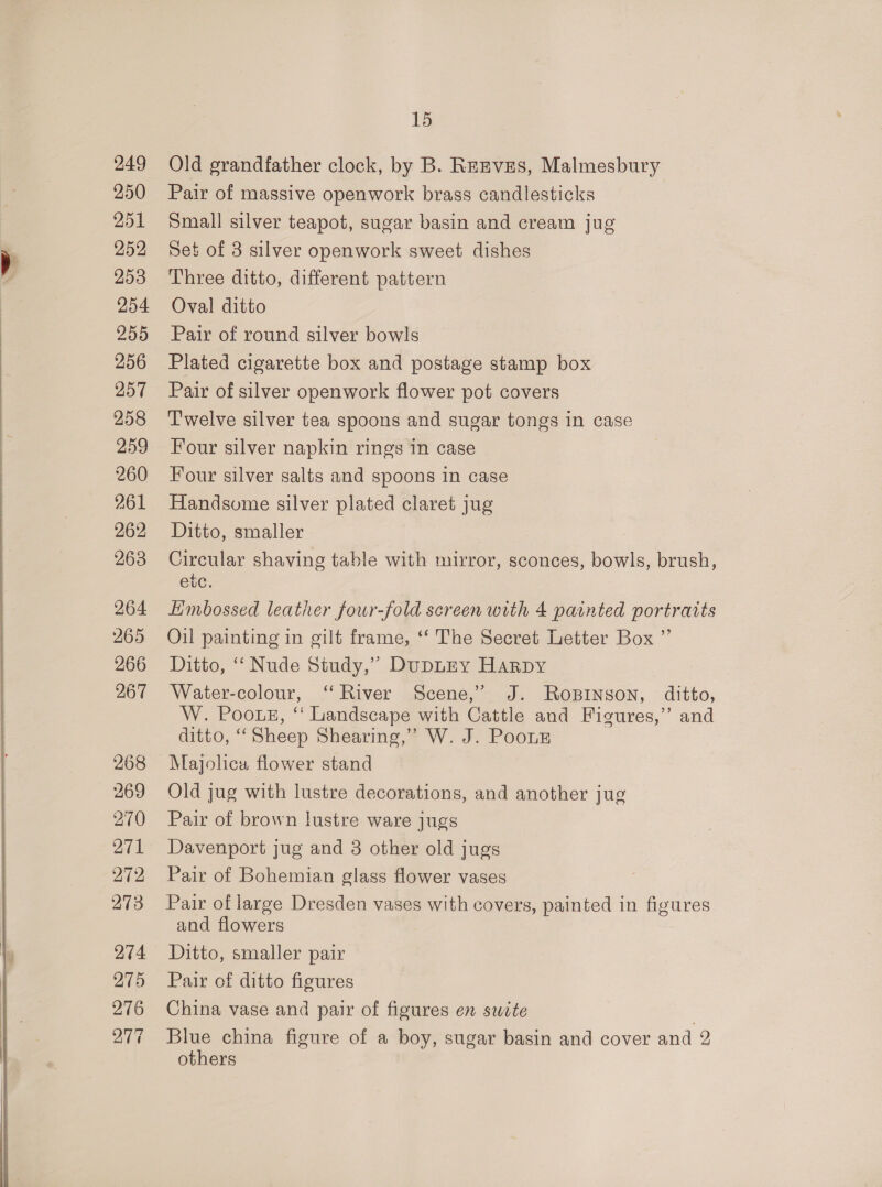       249 250 251 252 253 254 255 256 257 258 259 260 261 262 263 264 265 266 267 268 269 270 271 272 273 274 275 276 277 15 Old grandfather clock, by B. Rrznvzes, Malmesbury Pair of massive openwork brass candlesticks Small silver teapot, sugar basin and cream jug Set of 3 silver openwork sweet dishes Three ditto, different pattern Oval ditto Pair of round silver bowls Plated cigarette box and postage stamp box Pair of silver openwork flower pot covers Twelve silver tea spoons and sugar tongs in case Four silver napkin rings in case Four silver salts and spoons in case Handsome silver plated claret jug Ditto, smaller Circular shaving table with mirror, sconces, bowls, brush, etc. Limbossed leather four-fold screen with 4 painted portratts Oil painting in gilt frame, ‘‘ The Secret Letter Box ” Ditto, ‘‘ Nude Study,” DupLEY Harpy Water-colour, ‘‘ River Scene,” J. RoBinson, ditto, W. Pooug, “ Landscape with Cattle and Figures,” and ditto, ‘‘Sheep Shearing,” W. J. Poouz Majolica flower stand Old jug with lustre decorations, and another jug Pair of brown lustre ware jugs Davenport jug and 3 other old jugs Pair of Bohemian glass flower vases Pair of large Dresden vases with covers, painted in figures and flowers Ditto, smaller pair Pair of ditto figures China vase and pair of figures en sucte Blue china figure of a boy, sugar basin and cover and 2 others