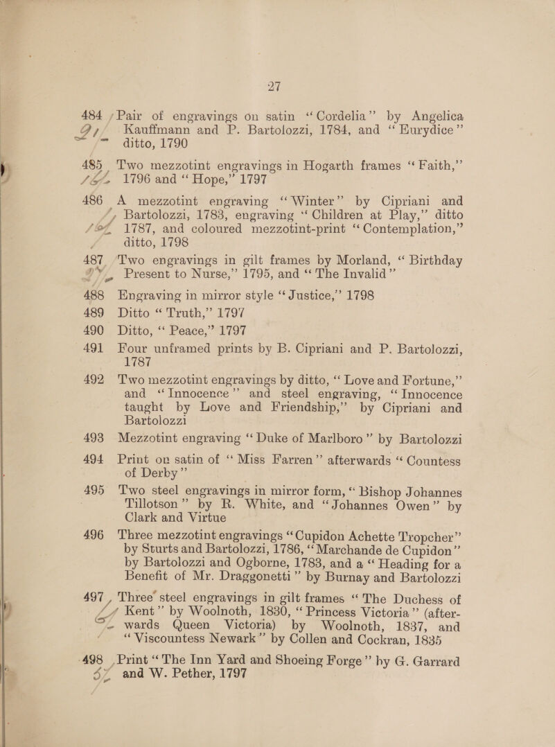  484 ,Pair of engravings on satin ‘Cordelia’? by Angelica A, Kauffmann and P. Bartolozzi, 1784, and “‘ Hurydice” Ff - ahito, L190 485 , Iwo mezzotint engravings in Hogarth frames ‘‘ Faith,” Soe» 1796 and “ Hope,” 1797 *, Bartolozzi, 1783, engraving ‘‘ Children at Play,’ ditto /2€ 1787, and coloured mezzotint-print ‘‘ Contemplation,” ditto, 1798 487 Two engravings in gilt frames by Morland, “ Birthday #» , Present to Nurse,” 1795, and ‘ The Invalid” @ 488 Engraving in mirror style “ Justice,’ 1798 489 Ditto “ Truth,” 1797 490 Ditto, ‘‘ Peace,’ 1797 491 Four unframed prints by B. Cipriani and P. Bartolozzi, — 1787 492 Two mezzotint engravings by ditto, “‘ Love and Fortune,” and ‘Innocence’ and steel engraving, ‘ Innocence taught by Love and Friendship,’ by Cipriani and Bartolozzi 493 Mezzotint engraving ‘‘ Duke of Marlboro” by Bartolozzi 494 Print on satin of “ Miss Farren” afterwards “ Countess of Derby” : 495 ‘Two steel engravings in mirror form, “ Bishop Johannes , Tillotson” by R. White, and “Johannes Owen” by Clark and Virtue 496 Three mezzotint engravings “Cupidon Achette Tropcher” by Sturts and Bartolozzi, 1786, ‘‘Marchande de Cupidon”’ by Bartolozzi and Ogborne, 1783, and a “ Heading for a Benefit of Mr. Draggonetti” by Burnay and Bartolozzi 497 , Three steel engravings in gilt frames “The Duchess of / 4 Kent” by Woolnoth, 1830, “ Princess Victoria” (after- =- wards Queen Victoria) by Woolnoth, 1837, and “Viscountess Newark” by Collen and Cockran, 1835 498 Print “The Inn Yard and Shoeing Forge” hy G. Garrard ~ and W. Pether, 1797